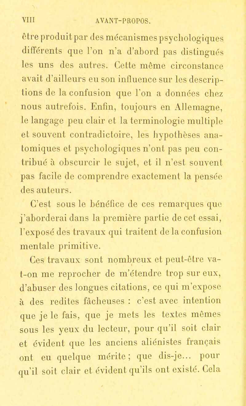 être produit par des mécanismes psychologiques différents que l'on n'a d'abord pas distingués les uns des autres. Cette môme circonstance avait d'ailleurs eu son influence sur les descrip- tions de la confusion que l'on a données chez nous autrefois. Enfin, toujours en Allemagne, le langage peu clair et la terminologie multiple et souvent contradictoire, les hypothèses ana- tomiques et psychologiques n'ont pas peu con- tribué à obscurcir le sujet, et il n'est souvent pas facile de comprendre exactement la pensée des auteurs. C'est sous le bénéfice de ces remarques que j'aborderai dans la première partie de cet essai, l'exposé des travaux qui traitent delà confusion mentale primitive. Ces travaux sont nombreux et peut-être va- t-on me reprocher de m'étendre trop sur eux, d'abuser des longues citations, ce qui m'expose à des redites fâcheuses : c'est avec intention que je le fais, que je mets les textes mêmes sous les yeux du lecteur, pour qu'il soit clair et évident que les anciens aliénistes français ont eu quelque mérite; que dis-je... pour qu'il soit clair et évident qu'ils ont existé. Cela