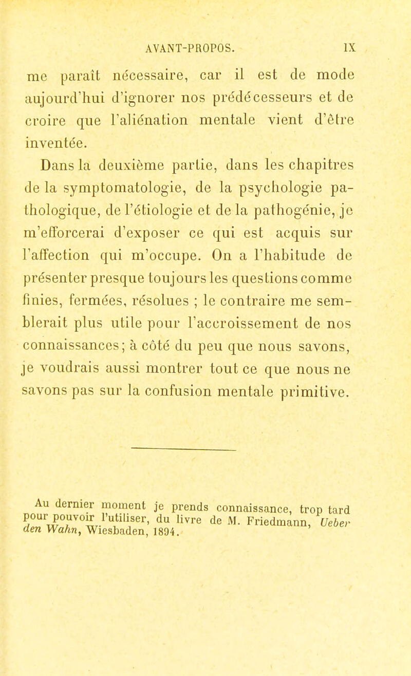 me paraît nécessaire, car il est de mode aujourd'hui d'ignorer nos prédécesseurs et de croire que l'aliénation mentale vient d'être inventée. Dans la deuxième partie, dans les chapitres de la symptomatologie, de la psychologie pa- thologique, de l'étiologie et de la pathogénie, je m'efTorcerai d'exposer ce qui est acquis sur l'affection qui m'occupe. On a l'habitude de présenter presque toujours les questions comme finies, fermées, résolues ; le contraire me sem- blerait plus utile pour l'accroissement de nos connaissances; à côté du peu que nous savons, je voudrais aussi montrer tout ce que nous ne savons pas sur la confusion mentale primitive. Au dernier moment je prends connaissance, trop tard pour pouvoir l'utiliser, du livre de M. Friedmann, Uebev den Wahn, Wiesbaden, 1894.