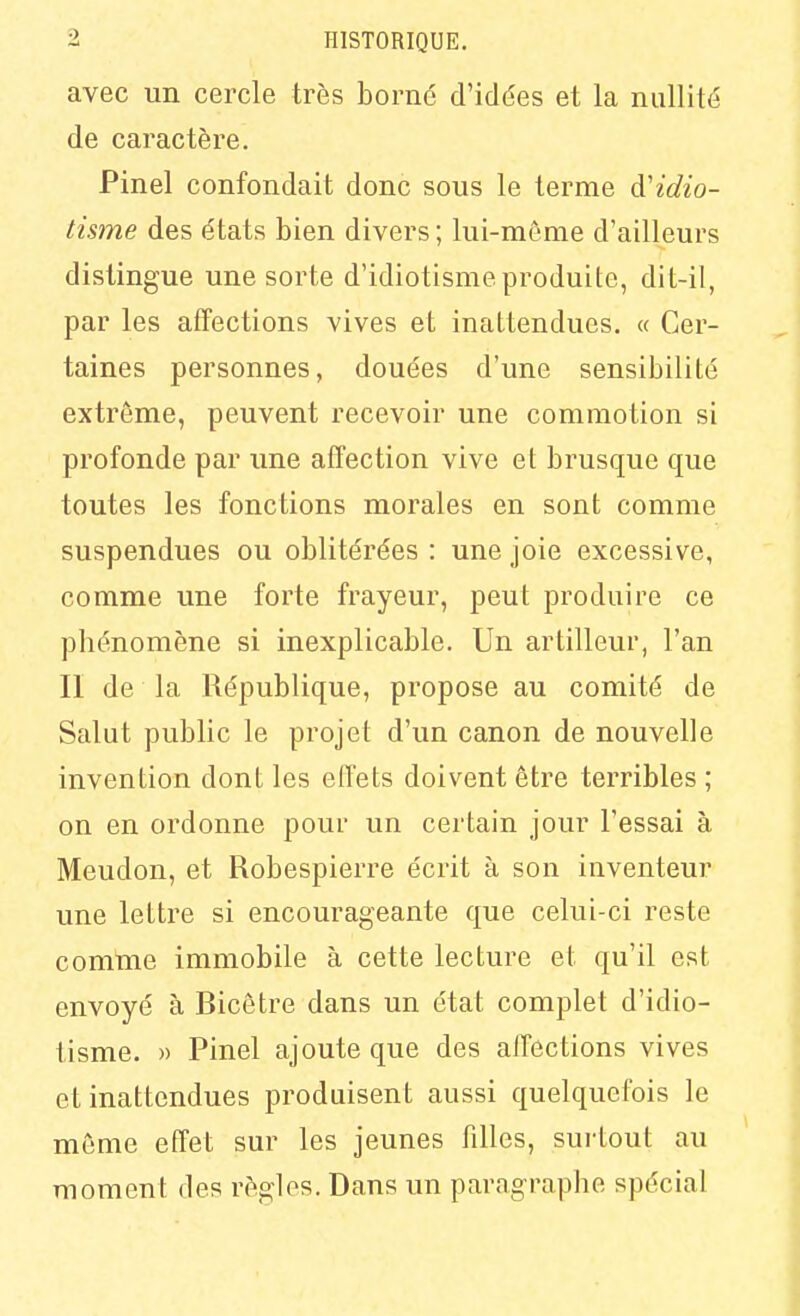 avec un cercle très borné d'idées et la nullité de caractère. Pinel confondait donc sous le terme d'idio- tisme des états bien divers ; lui-môme d'ailleurs distingue une sorte d'idiotisme produite, dit-il, par les affections vives et inattendues. « Cer- taines personnes, douées d'une sensibilité extrême, peuvent recevoir une commotion si profonde par une affection vive et brusque que toutes les fonctions morales en sont comme suspendues ou oblitérées : une joie excessive, comme une forte frayeur, peut produire ce phénomène si inexplicable. Un artilleur, l'an Il de la République, propose au comité de Salut public le projet d'un canon de nouvelle invention dont les effets doivent être terribles ; on en ordonne pour un certain jour l'essai à Meudon, et Robespierre écrit à son inventeur une lettre si encourageante que celui-ci reste comme immobile à cette lecture et qu'il est envoyé à Bicôtre dans un état complet d'idio- tisme. » Pinel ajoute que des affections vives et inattendues produisent aussi quelquefois le même effet sur les jeunes filles, surtout au moment des règles. Dans un paragraphe spécial