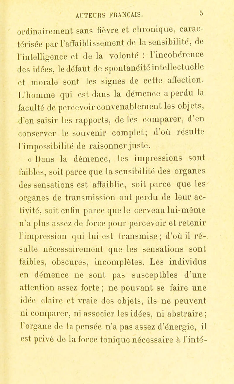 ordinairement sans fièvre et chronique, carac- térisée par l'affaiblissement de la sensibilité, de l'intelligence et de la volonté : l'incohérence des idées, le défaut de spontanéité intellec tuelle et morale sont les signes de cette affection. L'homme qui est dans la démence a perdu la faculté de percevoir convenablement les objets, d'en saisir les rapports, de les comparer, d'en conserver le souvenir complet; d'où résulte l'impossibilité de raisonner juste. « Dans la démence, les impressions sont faibles, soit parce que la sensibilité des organes des sensations est affaiblie, soit parce que les organes de transmission ont perdu de leur ac- tivité, soit enfin parce que le cerveau lui-même n'a plus assez de force pour percevoir et retenir l'impression qui lui est transmise; d'où il ré- sulte nécessairement que les sensations sont faibles, obscures, incomplètes. Les individus en démence ne sont pas susceptbles d'une attention assez forte ; ne pouvant se faire une idée claire et vraie des objets, ils ne peuvent ni comparer, ni associer les idées, ni abstraire; l'organe de la pensée n'a pas assez d'énergie, il est privé de la force tonique nécessaire à l'inté-