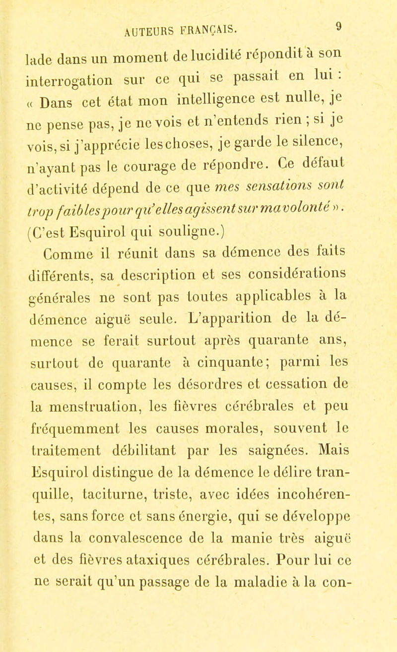 lade dans un moment de lucidité répondit à son interrogation sur ce qui se passait en lui : « Dans cet état mon intelligence est nulle, je ne pense pas, je ne vois et n'entends rien ; si je vois, si j'apprécie les choses, je garde le silence, n'ayant pas le courage de répondre. Ce défaut d'activité dépend de ce que mes sensations sont trop faibles pour qu'elles agissent sur ma volonté ». (C'est Esquirol qui souligne.) Comme il réunit dans sa démence des faits différents, sa description et ses considérations générales ne sont pas toutes applicables à la démence aiguë seule. L'apparition de la dé- mence se ferait surtout après quarante ans, surtout de quarante à cinquante; parmi les causes, il compte les désordres et cessation de la menstruation, les fièvres cérébrales et peu fréquemment les causes morales, souvent le traitement débilitant par les saignées. Mais Esquirol distingue de la démence le délire tran- quille, taciturne, triste, avec idées incohéren- tes, sans force et sans énergie, qui se développe dans la convalescence de la manie très aiguë et des fièvres ataxiques cérébrales. Pour lui ce ne serait qu'un passage de la maladie à la con-