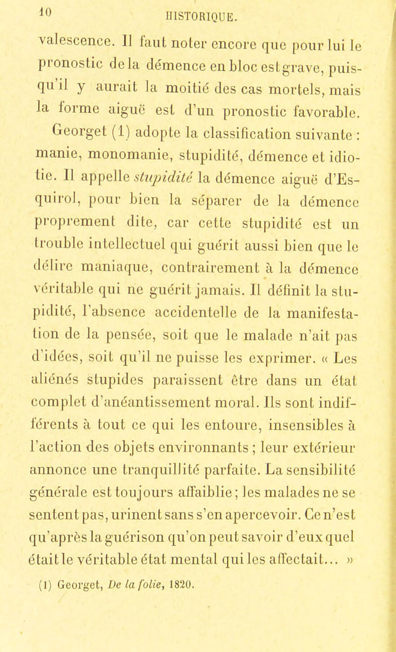 valescence. II faut noter encore que pour lui le pronostic delà de'mence en bloc est grave, puis- qu'il y aurait la moitié des cas mortels, mais la forme aiguë est d'un pronostic favorable. Georget (1) adopte la classification suivante : manie, monomanie, stupidité', de'mence et idio- tie. Il appelle stupidité la de'mence aiguë d'Es- quiroJ, pour bien la se'parer de la démence proprement dite, car cette stupidité est un trouble intellectuel qui guérit aussi bien que le délire maniaque, contrairement à la démence véritable qui ne guérit jamais. Il définit la stu- pidité, l'absence accidentelle de la manifesta- tion de la pensée, soit que le malade n'ait pas d'idées, soit qu'il ne puisse les exprimer. « Les aliénés stupides paraissent être dans un état complet d'anéantissement moral. Ils sont indif- férents à tout ce qui les entoure, insensibles à l'action des objets environnants ; leur extérieur annonce une tranquillité parfaite. La sensibilité générale est toujours affaiblie; les malades ne se sentent pas, urinent sans s'en apercevoir. Ce n'est qu'après la guérison qu'on peut savoir d'eux quel était le véritable état mental qui les affectait... » (1) Georget, De la folie, 1820.