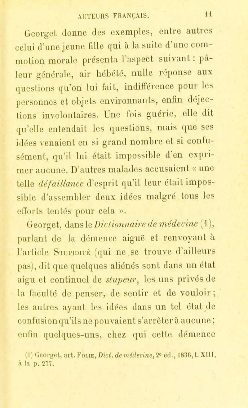 Georget donne des exemples, entre autres celui d'une jeune fille qui à la suite d'une com- motion morale présenta l'aspect suivant : pâ- leur ge'ne'rale, air hébété, nulle réponse aux questions qu'on lui fait, indifférence pour les personnes et objets environnants, enfin déjec- tions involontaires. Une fois guérie, elle dit qu'elle entendait les questions, mais que ses idées venaient en si grand nombre et si confu- sément, qu'il lui était impossible d'en expri- mer aucune. D'autres malades accusaient « une telle défaillance d'esprit qu'il leur était impos- sible d'assembler deux idées malgré tous les efforts tentés pour cela ». Georget, ài\x\^\Q Dictionnaire de médecine (1), parlant de la démence aiguë et renvoyant à l'article STUPiorrÉ (qui ne se trouve d'ailleurs pas), dit que quelques aliénés sont dans un état aigu et continuel de stupeur^ les uns privés de la faculté de penser, de sentir et de vouloir; les autres ayant les idées dans un tel état de confusion qu'ils ne pouvaient s'arrêter à aucune ; enfin quelques-uns, chez qui cette démence (1) Georget, art. Foue, Dicl. de médecmeji éd., 183G,t.XllI, à la p. 277.