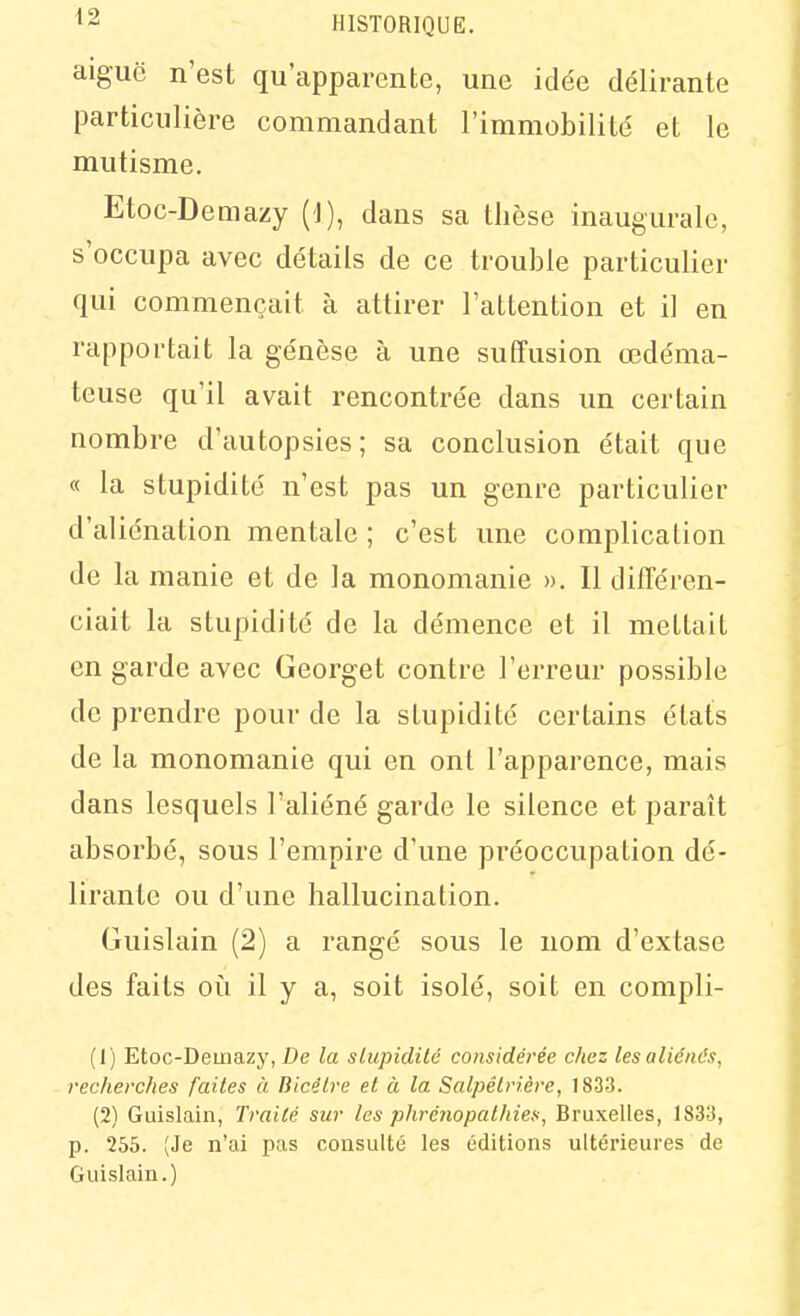 aiguc n'est qu'apparente, une idée délirante particulière commandant l'immobilité et le mutisme, Etoc-Demazy (1), dans sa thèse inaugurale, s'occupa avec détails de ce trouble particulier qui commençait à attirer l'attention et il en rapportait la genèse à une suffusion œdéma- teuse qu'il avait rencontrée dans un certain nombre d'autopsies ; sa conclusion était que « la stupidité n'est pas un genre particulier d'aliénation mentale ; c'est une complication de la manie et de la monomanie ». Il différen- ciait la stupidité de la démence et il mettait en garde avec Georget contre l'erreur possible de prendre pour de la stupidité certains états de la monomanie qui en ont l'apparence, mais dans lesquels l'aliéné garde le silence et paraît absorbé, sous l'empire d'une préoccupation dé- lirante ou d'une hallucination. Guislain (2) a rangé sous le nom d'extase des faits oii il y a, soit isolé, soit en compli- (1) Etoc-Demazy, De la sLupidilé considérée chez les aliénés, recherches faites à Bicélre et à la Salpêlrière, 183-3. (2) Guislain, Traité sur les phrénopalhies, Bruxelles, 1833, p. 255. (Je n'ai pas consulté les éditions ultérieures de Guislain.)