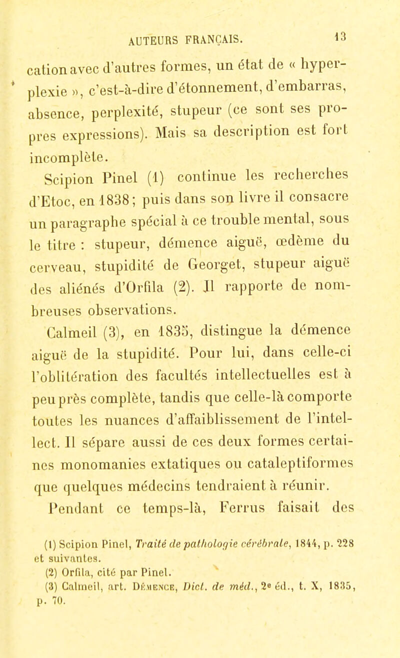 cation avec d'autres formes, un état de « hyper- * plexie », c'est-à-dire d'étonnement, d'embarras, absence, perplexité', stupeur (ce sont ses pro- pres expressions). Mais sa description est fort incomplète. Scipion Pinel (1) continue les recherches d'Etoc, en 1838; puis dans son livre il consacre un paragraphe spe'cial à ce trouble mental, sous le titre : stupeur, démence aiguë, œdème du cerveau, stupidité de Georget, stupeur aiguë des aliénés d'Orfila (2). Jl rapporte de nom- breuses observations. Calmeil (3), en 1835, distingue la démence aiguë de la stupidité. Pour lui, dans celle-ci l'oblitération des facultés intellectuelles est à peu près complète, tandis que celle-là comporte toutes les nuances d'affaiblissement de l'intel- lect. Il sépare aussi de ces deux formes certai- nes monomanies extatiques ou cataleptiformes que quelques médecins tendraient à réunir. Pendant ce temps-là, Ferrus faisait des (1) Scipion Pinel, Traité de pathologie cérébrale, 1844, p. 228 et suivantes. (2) Orfila, cité par Pinel. (3) Calmeil, art. Dkmence, Dict. de m^(/., 2e éd., t. X, IS.'iS, p. 70.