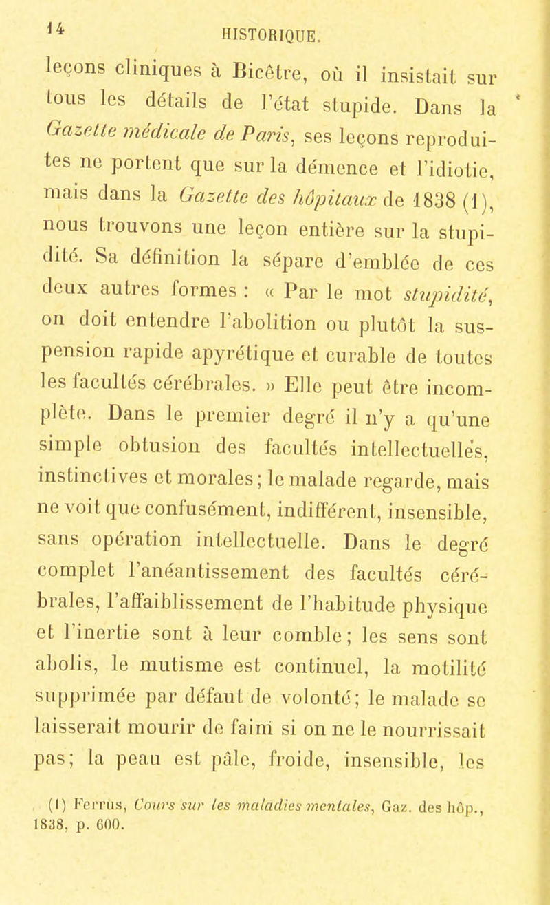 leçons cliniques à Bicôtre, où il insistait sur lous les détails de l'état slupide. Dans la Gazette médicale de Paris, ses leçons reprodui- tes ne portent que sur la démence et l'idiotie, mais dans la Gazette des hôpitaux de 1838 (1), nous trouvons une leçon entière sur la stupi- dité. Sa définition la sépare d'emblée de ces deux autres formes : « Par le mot stupidité, on doit entendre l'abolition ou plutôt la sus- pension rapide apyrétique et curable de toutes les facultés cérébrales. » Elle peut être incom- plète. Dans le premier degré il n'y a qu'une simple obtusion des facultés intellectuelles, instinctives et morales ; le malade regarde, mais ne voit que confusément, indifférent, insensible, sans opération intellectuelle. Dans le degré complet l'anéantissement des facultés céré- brales, l'affaiblissement de l'habitude physique et l'inertie sont à leur comble; les sens sont abolis, le mutisme est continuel, la motilité supprimée par défaut de volonté; le malade se laisserait mourir de fainl si on ne le nourrissait pas; la peau est pâle, froide, insensible, les , (I) FeiTùs, Cours sur les maladies mentales, Gaz. des hôp., 1838, p. 600.