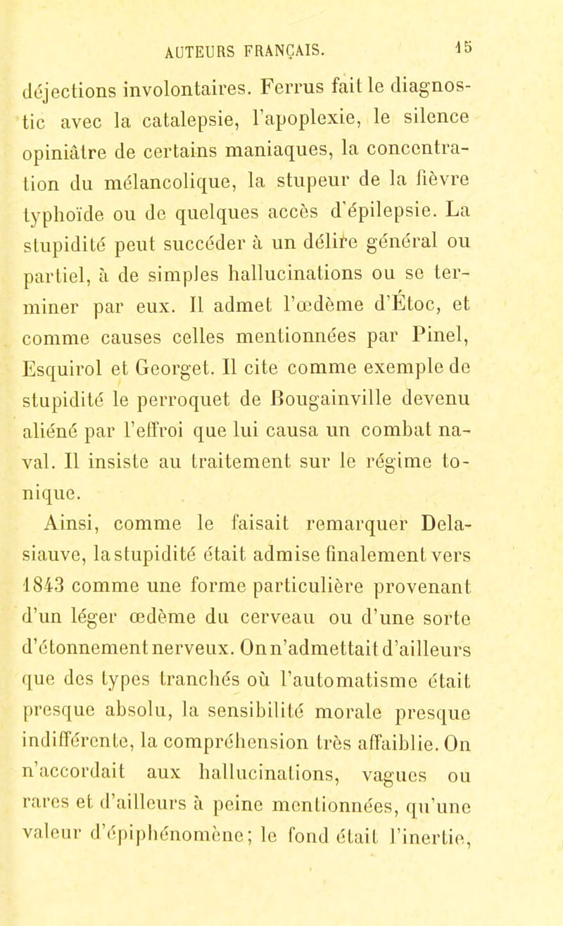 déjections involontaires. Ferrus faille diagnos- tic avec la catalepsie, l'apoplexie, le silence opiniâtre de certains maniaques, la concentra- tion du mélancolique, la stupeur de la fièvre typhoïde ou de quelques accès d'épilepsie. La stupidité peut succéder à un délire général ou partiel, à de simples hallucinations ou se ter- miner par eux. Il admet l'œdème d'Etoc, et comme causes celles mentionnées par Pinel, Esquii^ol et Georget. Il cite comme exemple de stupidité le perroquet de Bougainville devenu aliéné par l'effroi que lui causa un combat na- val. Il insiste au traitement sur le régime to- nique. Ainsi, comme le faisait remarquer Dela- siauve, la stupidité était admise finalement vers 1843 comme une forme particulière provenant d'un léger œdème du cerveau ou d'une sorte d'étonnement nerveux. On n'admettait d'ailleurs que des types tranchés où l'automatisme était presque absolu, la sensibilité morale presque indifférente, la compréhension très affaiblie. On n'accordait aux hallucinations, vagues ou rares et d'ailleurs à peine mentionnées, qu'une valeur d'épiphénomène ; le fond était l'inertie,