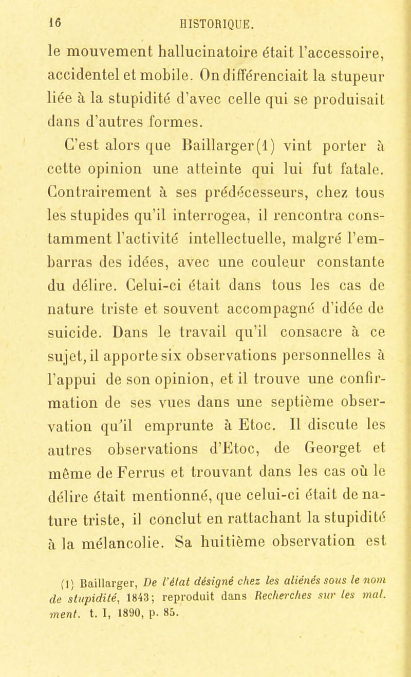 le mouvement hallucinatoire était l'accessoire, accidentel et mobile. On différenciait la stupeur liée à la stupidité d'avec celle qui se produisait dans d'autres formes. C'est alors que Baillarger(l) vint porter à cette opinion une atteinte qui lui fut fatale. Contrairement à ses prédécesseurs, chez tous les stupides qu'il interrogea, il rencontra cons- tamment l'activité intellectuelle, malgré l'em- barras des idées, avec une couleur constante du délire. Celui-ci était dans tous les cas de nature triste et souvent accompagné d'idée de suicide. Dans le travail qu'il consacre à ce sujet, il apporte six observations personnelles à l'appui de son opinion, et il trouve une confir- mation de ses vues dans une septième obser- vation qu'il emprunte à Etoc. Il discute les autres observations d'Etoc, de Georget et même de Ferrus et trouvant dans les cas où le délire était mentionné, que celui-ci était de na- ture triste, il conclut en rattachant la stupidité à la mélancolie. Sa huitième observation est (I) Baillarger, De l'élat désigné chez les aliénés sovs le nom de stupidité, 1843; reproduit dans Recherches sur les mal. ment. t. I, 1890, p. 85.