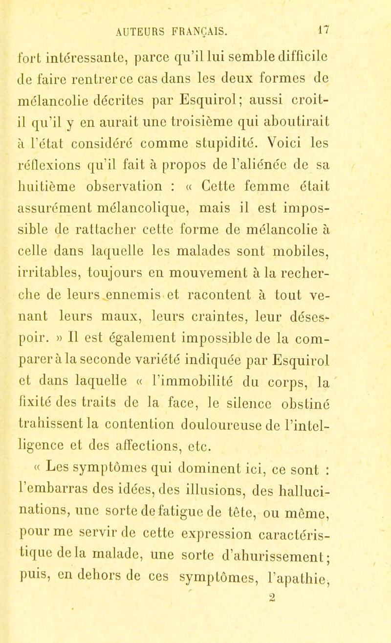 fort inléressanlc, parce qu'il lui semble difficile de faire rentrerce cas dans les deux formes de mélancolie décrites par Esquirol ; aussi croit- il qu'il y en aurait une troisième qui aboutirait H l'état considéré comme stupidité. Voici les réflexions qu'il fait à propos de l'aliénée de sa huitième observation : « Cette femme était assurément mélancolique, mais il est impos- sible de rattacher cette forme de mélancolie à celle dans laquelle les malades sont mobiles, irritables, toujours en mouvement à la recher- che de leurs .ennemis et racontent à tout ve- nant leurs maux, leurs craintes, leur déses- poir. » Il est également impossible de la com- parer à la seconde variété indiquée par Esquirol et dans laquelle « l'immobilité du corps, la fixité des traits de la face, le silence obstiné trahissent la contention douloureuse de l'intel- ligence et des affections, etc. « Les symptômes qui dominent ici, ce sont : l'embarras des idées, des illusions, des halluci- nations, une sorte de fatigue de tête, ou même, pour me servir de cette expression caractéris- tique delà malade, Une sorte d'ahurissement; puis, en dehors de ces symptômes, l'apathie, 2