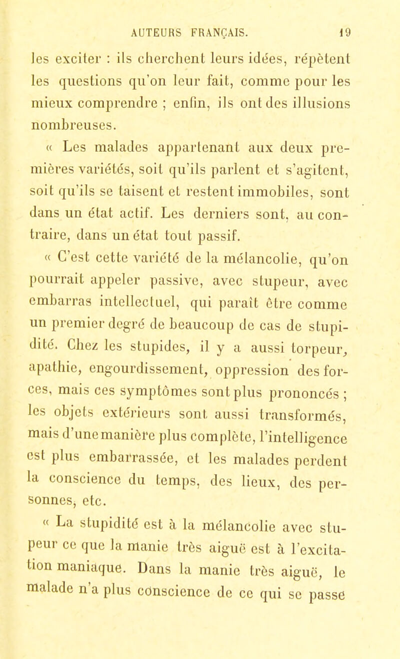 les exciter : ils cherchent leurs idées, répètent les questions qu'on leur fait, comme pour les mieux comprendre ; enfin, ils ont des illusions nombreuses. « Les malades appartenant aux deux pre- mières variétés, soit qu'ils parlent et s'agitent, soit qu'ils se taisent et restent immobiles, sont dans un état actif. Les derniers sont, au con- traii'e, dans un état tout passif. « C'est cette variété de la mélancolie, qu'on pourrait appeler passive, avec stupeur, avec embarras intellectuel, qui paraît être comme un premier degré de beaucoup de cas de stupi- dité. Chez les stupides, il y a aussi torpeur, apathie, engourdissement, oppression des for- ces, mais ces symptômes sont plus prononcés ; les objets extérieurs sont aussi transformés, mais d'une manière plus complète, l'intelligence est plus embarrassée, et les malades perdent la conscience du temps, des lieux, des per- sonnes, etc. « La stupidité est à la mélancolie avec stu- peur ce que la manie très aiguë est à l'excita- tion maniaque. Dans la manie très aiguë, le malade n'a plus cdnscience de ce qui se passe