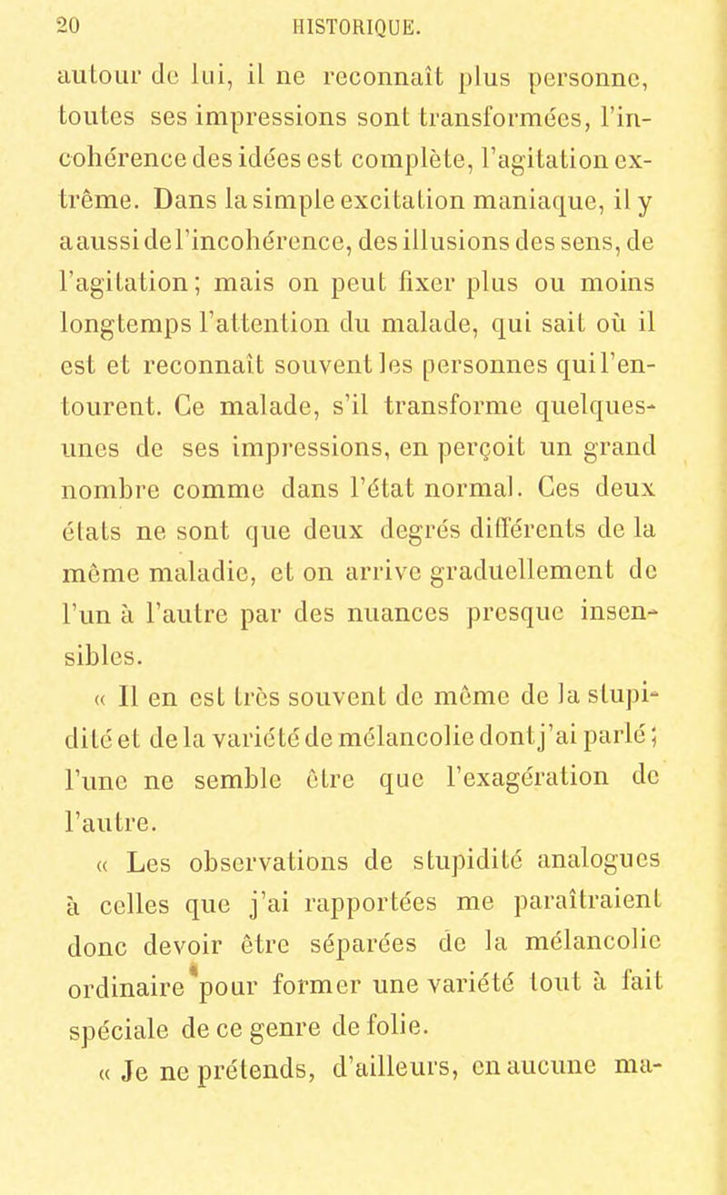 auloLir de lui, il ne reconnaît plus personne, toutes ses impressions sont transforme'es, l'in- cohérence des idées est complète, l'agitation ex- trême. Dans la simple excitation maniaque, il y aaussidel'incohérence, des illusions des sens, de l'agitation; mais on peut fixer plus ou moins longtemps l'attention du malade, qui sait où il est et reconnaît souvent les personnes quil'en- tourent. Ce malade, s'il transforme quelques- unes de ses impressions, en perçoit un grand nombre comme dans l'état normal. Ces deux états ne sont que deux degrés difTérents de la même maladie, et on arrive graduellement de l'un à l'autre par des nuances presque insen- sibles. « Il en est très souvent de môme de la stupi- dité et de la varié té de mélancolie dont j'ai parlé ; l'une ne semble être que l'exagération de l'autre. « Les observations de stupidité analogues à celles que j'ai rapportées me paraîtraient donc devoir être séparées de la mélancolie ordinaire*pour former une variété tout à fait spéciale de ce genre de folie. « Je ne prétends, d'ailleurs, en aucune ma-