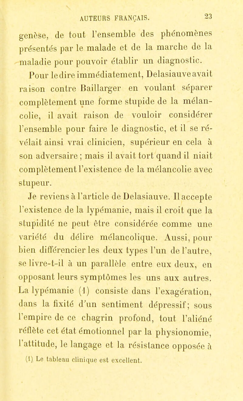 genèse, de tout l'ensemble des phénomènes pre'sentés par le malade et de la marche de la maladie pour pouvoir établir un diagnostic. Pour le dire immédiatement, Delasiauveavait raison contre Baillarger en voulant séparer complètement une forme stupide de la mélan- colie, il avait raison de vouloir considérer l'ensemble pour faire le diagnostic, et il se ré- vélait ainsi vrai clinicien, supérieur en cela à son adversaire ; mais il avait tort quand il niait complètement l'existence de la mélancolie avec stupeur. Je reviens à l'article de Delasiauve. Il accepte l'existence de la lypémanie, mais il croit que la stupidité ne peut être considérée comme une variété du délire mélancolique. Aussi, pour bien différencier les deux types l'un de l'autre, se livre-t-il à un parallèle entre eux deux, en opposant leurs symptômes les uns aux autres. La lypémanie (1) consiste dans l'exagération, dans la fixité d'un sentiment dépressif; sous l'empire de ce chagrin profond, tout l'aliéné réflète cet état émotionnel par la physionomie, l'attitude, le langage et la résistance opposée à (1) Le tableau clinique est excellent.