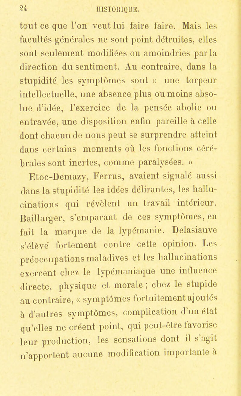 tout ce que l'on veut lui faire faire. Mais les facultés générales ne sont point détruites, elles sont seulement modifiées ou amoindries par la direction du sentiment. Au contraire, dans la stupidité les symptômes sont « une torpeur intellectuelle, une absence plus ou moins abso- lue d'idée, l'exercice de la pensée abolie ou entravée, une disposition enfin pareille à celle dont chacun de nous peut se surprendre atteint dans certains moments où les fonctions céré- brales sont inertes, comme paralysées. » Etoc-Demazy, Ferrus, avaient signalé aussi dans la stupidité les idées délirantes, les hallu- cinations qui révèlent un travail intérieur. Baillarger, s'emparant de ces symptômes, en fait la marque de la lypémanie. Delasiauve s'élève fortement contre cette opinion. Les préoccupations maladives et les hallucinations exercent chez le lypcmaniaque une influence directe, physique et morale ; chez le stupide au contraire, « symptômes fortuitement ajoutés à d'autres symptômes, complication d'un état qu'elles ne créent point, qui peut-être favorise leur production, les sensations dont il s'agit n'apportent aucune modification importante à