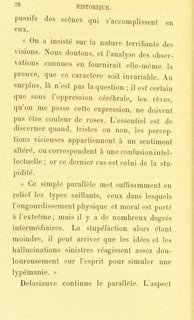 passifs des scènes qui s'accomplissent en eux. « On a insisté sur la nature terrifiante des visions. Nous doutons, et l'analyse des obser- vations connues en fournirait elle-môme la preuve, que ce caractère soit invariable. Au surplus, là n'est pas la question ; il est certain que sous l'oppression cérébrale, les rêves, qu'on me passe cette expression, ne doivent pas être couleur de roses. L'essentiel est de discerner quand, tristes ou non, les percep- tions vicieuses appartiennent à un sentiment altéré, ou correspondent à une confusion intel- lectuelle ; or ce dernier cas est celui de la stu- pidité. « Ce simple parallèle met suffisamment en relief les types saillants, ceux dans lesquels l'engourdissement physique et moral est porté à l'extrême ; mais il y a de nombreux degrés intermédiaires. La stupéfaction alors étant moindre, il peut arriver que les idées et les hallucinations sinistres réagissent assez dou- loureusement sur l'esprit pour simuler une lypémanie. w Delasiauve continue le parallèle. L'aspect