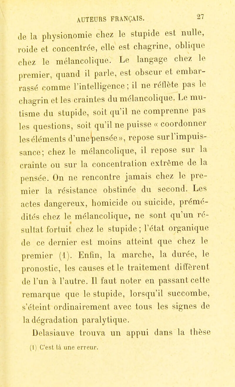 Je la physionomie chez le stupide est nulle, roide et concentrée, elle est chagrine, oblique chez le mélancolique. Le langage chez le premier, quand il parle, est obscur et embar- rassé comme l'intelligence ; il ne réflète pas le chagrin et les craintes du mélancolique. Le mu- tisme du stupide, soit qu'il ne comprenne pas les questions, soit qu'il ne puisse « coordonner les éléments d'une'pensée», repose sur l'impuis- sance; chez le mélancolique, il repose sur la crainte ou sur la concentration extrême de la pensée. On ne rencontre jamais chez le pre- mier la résistance obstinée du second. Les actes dangereux, homicide ou suicide, prémé- dités chez le mélancolique, ne sont qu'un ré- sultat fortuit chez le stupide; l'état organique de ce dernier est moins atteint que chez le premier (1). Enfin, la marche, la durée, le pronostic, les causes et le traitement diffèrent de l'un à l'autre. Il faut noter en passant cette remarque que le stupide, lorsqu'il succombe, s'éteint ordinairement avec tous les signes de la dégradation paralytique. Delasiauve trouva un appui dans la thèse (1) C'est là une erreur.