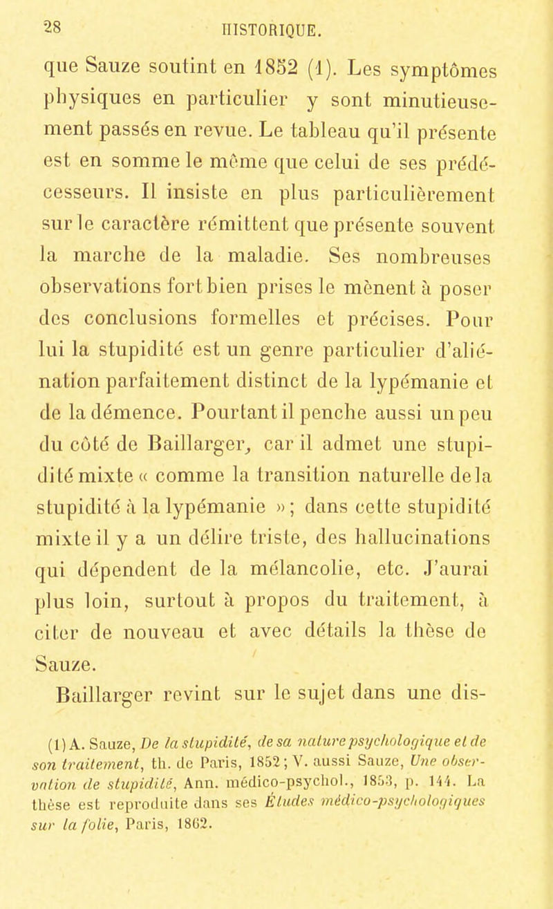 que Saiize soutint en 18S2 (4). Les symptômes physiques en particulier y sont minutieuse- ment passés en revue. Le tableau qu'il présente est en somme le môme que celui de ses prédé- cesseurs. Il insiste en plus particulièrement sur le caractère rémittent que présente souvent la marche de la maladie. Ses nombreuses observations fort bien prises le mènent à poser des conclusions formelles et précises. Pour lui la stupidité est un genre particulier d'alié- nation parfaitement distinct de la lypémanie et de la démence. Pourtant il penche aussi un peu du côté de Baillarger,, car il admet une stupi- dité mixte « comme la transition naturelle delà stupidité à la lypémanie » ; dans cette stupidité mixte il y a un délire triste, des hallucinations qui dépendent de la mélancolie, etc. J'aurai plus loin, surtout à propos du traitement, à citer de nouveau et avec détails la thèse de Sauze. Baillarger revint sur le sujet dans une dis- (1) A. Sauze, De /a stupidité, de sa nature psychologique el de son traitement, th. de Paris, 1852; V. aussi Sauze, Une oôser- vntion de stupidité, Ann. médico-psychol., 1853, p. H'i. La thèse est reproduite dans ses Éludes médico-psijcholooicjues sur la folie, Paris, 1862.