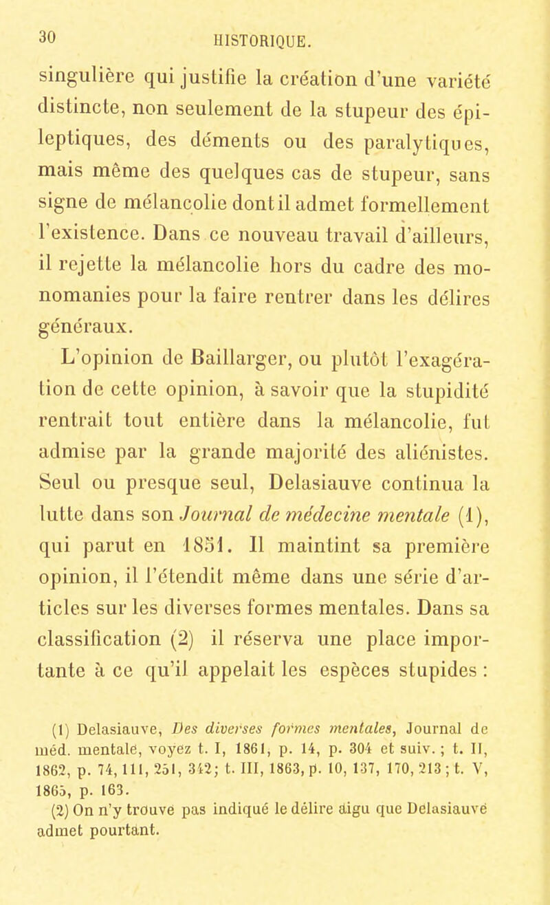 singulière qui justifie la cre'ation d'une variété distincte, non seulement de la stupeur des épi- leptiques, des déments ou des paralytiques, mais même des quelques cas de stupeur, sans signe de mélancolie dont il admet formellement l'existence. Dans ce nouveau travail d'ailleurs, il rejette la mélancolie hors du cadre des mo- nomanies pour la faire rentrer dans les délires généraux. L'opinion de Baillarger, ou plutôt l'exagéra- tion de cette opinion, à savoir que la stupidité rentrait tout entière dans la mélancolie, fut admise par la grande majorité des aliénistes. Seul ou presque seul, Delasiauve continua la lutte dans son Journal de médecine mentale (1), qui parut en 1831. Il maintint sa première opinion, il l'étendit même dans une série d'ar- ticles sur les diverses formes mentales. Dans sa classification (2) il réserva une place impor- tante à ce qu'il appelait les espèces stupides : (1) Delasiauve, Des diverses formes mentales, Journal de méd. mentale, voyez t. I, 1861, p. 14, p. 304 et suLv. ; t. II, 1862, p. 74,111, 251, 3i2; t. III, 1863, p. 10, 137, 170,213; t. V, 1863, p. 163. (2) On n'y trouve pas indiqué le délire aligu que Delasiauve admet pourtant.