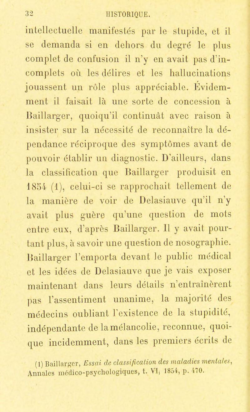 intellectuelle manifestés par le slupide, et il se demanda si en dehors du degré le plus complet de confusion il n'y en avait pas d'in- complets où les délires et les hallucinations jouassent un rôle plus appréciable. Evidem- ment il faisait là une sorte de concession à Baillarger, quoiqu'il continuât avec raison à insister sur la nécessité de reconnaître la dé- pendance réciproque des symptômes avant de pouvoir établir un diagnostic. D'ailleurs, dans la classification que Baillarger produisit en 1854 (1), celui-ci se rapprochait tellement de la manière de voir de Delasiauve qu'il n'y avait plus guère qu'une question de mots entre eux, d'après Baillarger. Il y avait pour- tant plus, à savoir une question de nosographie. Baillarger l'emporta devant le public médical et les idées de Delasiauve que je vais exposer maintenant dans leurs détails n'entraînèrent pas l'assentiment unanime, la majorité des médecins oubliant l'existence de la stupidité, indépendante de la mélancolie, reconnue, quoi- que incidemment, dans les premiers écrits de (1) Baillarj^er, Essai de classification des maladies mentales, Annales médico-psychologiques, t. VIj 1854, p. 170.