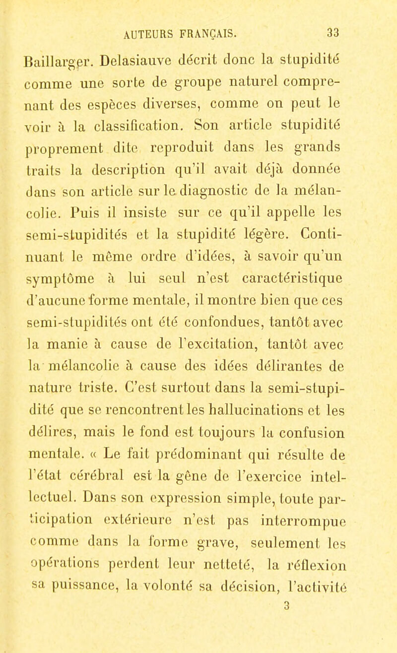 Baillargpr. Delasiauve décrit donc la stupidité comme une sorte de groupe naturel compre- nant des espèces diverses, comme on peut le voir à la classification. Son article stupidité proprement dite reproduit dans les grands traits la description qu'il avait déjà donnée dans son article sur la diagnostic de la mélan- colie. Puis il insiste sur ce qu'il appelle les semi-stupidités et la stupidité légère. Conti- nuant le môme ordre d'idées, à savoir qu'un symptôme à lui seul n'est caractéristique d'aucune forme mentale, il montre bien que ces semi-stupidités ont été confondues, tantôt avec la manie à cause de l'excitation, tantôt avec la mélancolie à cause des idées délirantes de nature triste. C'est surtout dans la semi-stupi- dité que se rencontrent les hallucinations et les délires, mais le fond est toujours la confusion mentale. « Le fait prédominant qui résulte de l'état cérébral est la gêne de l'exercice intel- lectuel. Dans son expression simple, toute par- ticipation extérieure n'est pas interrompue comme dans la forme grave, seulement les opérations perdent leur netteté, la réflexion sa puissance, la volonté sa décision, l'activité 3