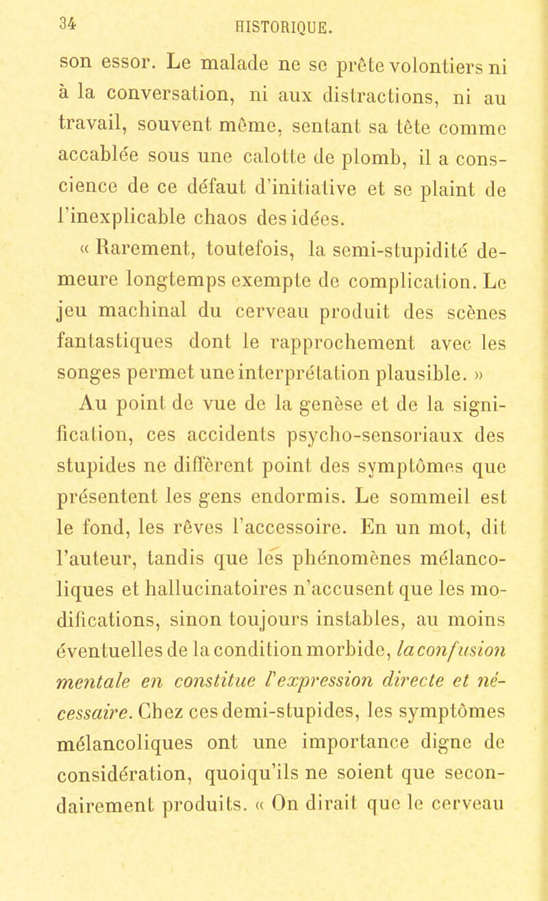 son essor. Le malade ne se prête volontiers ni à la conversation, ni aux distractions, ni au travail, souvent même, sentant sa tête comme accablée sous une calotte de plomb, il a cons- cience de ce de'faut d'initiative et se plaint de l'inexplicable chaos des idées. « Rarement, toutefois, la semi-stupidité de- meure longtemps exempte de complication. Le jeu machinal du cerveau produit des scènes fantastiques dont le rapprochement avec les songes permet une interprétation plausible. » Au point de vue de la genèse et de la signi- fication, ces accidents psycho-sensoriaux des stupides ne diffèrent point des symptômes que présentent les gens endormis. Le sommeil est le fond, les rêves l'accessoire. En un mot, dit l'auteur, tandis que lés phénomènes mélanco- liques et hallucinatoires n'accusent que les mo- difications, sinon toujours instables, au moins éventuelles de la condition morbide, laconfmion mentale en constitue l'expression dii^ecte et né- cessaire. Chez cesdemi-stupides, les symptômes mélancoliques ont une importance digne de considération, quoiqu'ils ne soient que secon- dairement produits. « On dirait que le cerveau