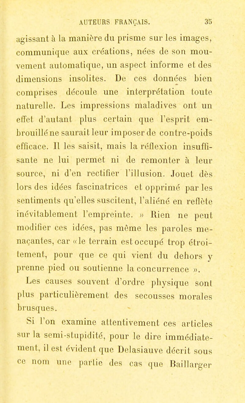 agissant à la manière du prisme sur les images, communique aux créations, nées de son mou- vement automatique, un aspect informe et des dimensions insolites. De ces données bien comprises découle une interprétation toute naturelle. Les impressions maladives ont un effet d'autant plus certain que l'esprit em- brouillé ne saurait leur imposer de contre-poids efficace. Il les saisit, mais la réflexion insuffi- sante ne lui permet ni de remonter à leur source, ni d'en rectifier l'illusion. Jouet dès lors des idées fascinatrices et opprimé par les sentiments qu'elles suscitent, l'aliéné en reflète inévitablement l'empreinte. » Rien ne peut modifier ces idées, pas môme les paroles me- naçantes, car «le terrain est occupé trop étroi- tement, pour que ce qui vient du dehors y prenne pied ou soutienne la concurrence ». Les causes souvent d'ordre physique sont plus particulièrement des secousses morales brusques. Si l'on examine attentivement ces articles sur la semi-stupidité, pour le dire immédiate- ment, il est évident que Delasiauve décrit sous ce nom une partie des cas que Baillarger