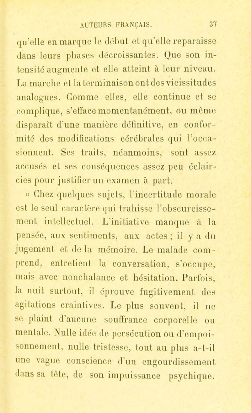 qu'elle en marque le début et qu'elle reparaisse dans leurs phases décroissantes. Que son in- tensité augmente et elle atteint à leur niveau. La marche et la terminaison ont des vicissitudes analogues. Comme elles, elle continue et se complique, s'efTace momentanément, ou môme disparaît d'une manière définitive, en confor- mité des modifications cérébrales qui l'occa- sionnent. Ses traits, néanmoins, sont assez accusés et ses conséquences assez peu éclair- cies pour justifier un examen à part. « Chez quelques sujets, l'incertitude morale est le seul caractère qui trahisse l'obscurcisse- ment intellectuel. L'initiative manque à la pensée, aux sentiments, aux actes ; il y a du jugement et de la mémoire. Le malade com- prend, entretient la conversation, s'occupe, mais avec nonchalance et hésitation. Parfois, la nuit surtout, il éprouve fugitivement des agitations craintives. Le plus souvent, il ne se plaint d'aucune souffrance corporelle ou mentale. Nulle idée de persécution ou d'empoi- sonnement, nulle tristesse, tout au plus a-t-il une vague conscience d'un engourdissement dans sa tôte, de son impuissance psychique.