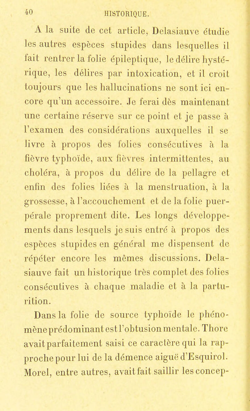 A la suite de cet article, Delasiauve e'tudie les autres espèces stupides dans lesquelles il fait rentrer la folie épileptique, le délire hysté- rique, les délires par intoxication, et il croit toujours que les hallucinations ne sont ici en- core qu'un accessoire. Je ferai dès maintenant une certaine réserve sur ce point et je passe à l'examen des considérations auxquelles il se livre à propos des folies consécutives à la fièvre typhoïde, aux fièvres intermittentes, au choléra, à propos du délire de la pellagre et enlin des folies liées à la menstruation, à la grossesse, à l'accouchement et de la folie puer- pérale proprement dite. Les longs développe- ments dans lesquels je suis entré à propos des espèces stupides en général me dispensent de répéter encore les mêmes discussions. Dela- siauve fait un historique très complet des folies consécutives à chaque maladie et à la partu- rition. Dans la folie de source typhoïde le phéno- mène prédominant est l'ohtusion mentale. Thore avait parfaitement saisi ce caractère qui la rap- proche pour lui de la démence aiguë d'Esquirol. Morel, entre autres, avait fait saillir lesconcep-