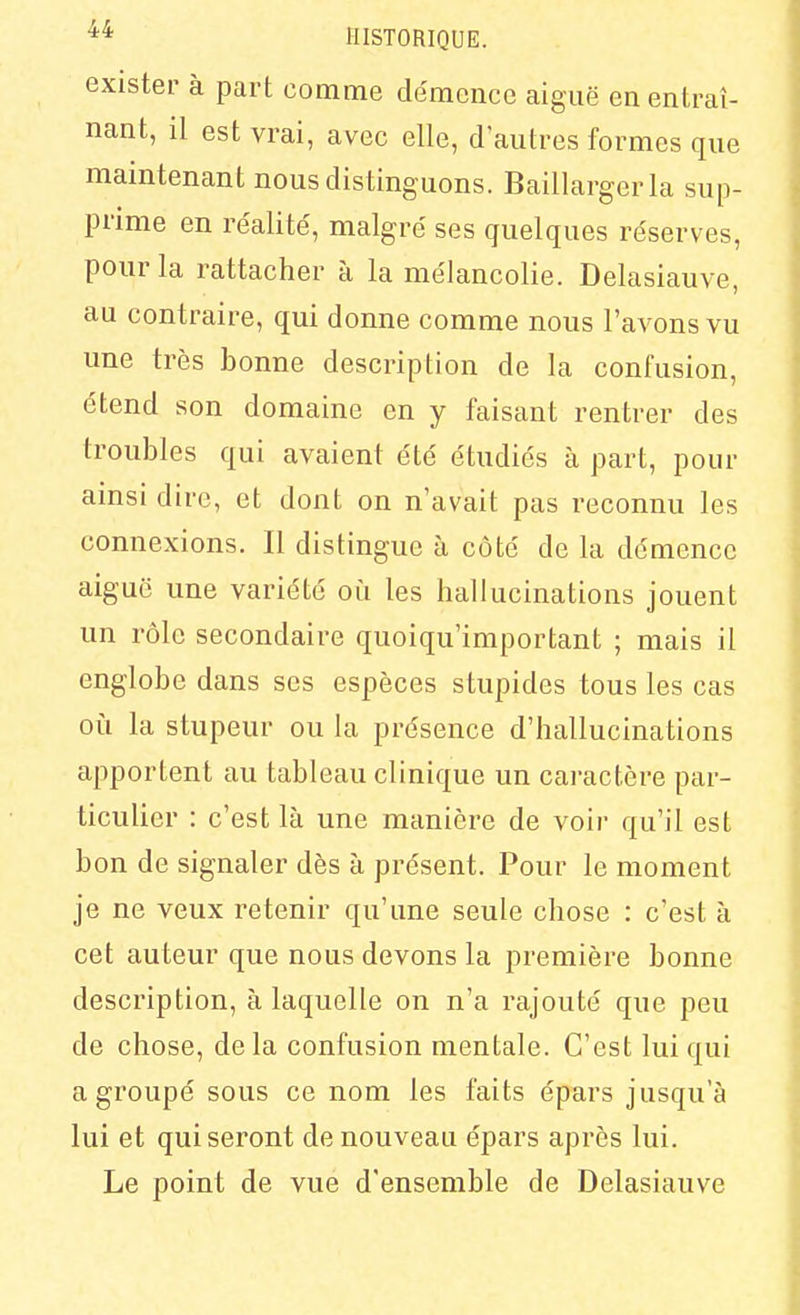 exister à part comme démence aiguë en entraî- nant, il est vrai, avec elle, d'autres formes que maintenant nous distinguons. Baillargerla sup- prime en réalite', malgré ses quelques réserves, pour la rattacher à la mélancolie. Delasiauve, au contraire, qui donne comme nous l'avons vu une très bonne description de la confusion, étend son domaine en y faisant rentrer des troubles qui avaient été étudiés à part, pour ainsi dire, et dont on n'avait pas reconnu les connexions. Il distingue à côté de la démence aiguë une variété où les hallucinations jouent un rôle secondaire quoiqu'important ; mais il englobe dans ses espèces stupides tous les cas oii la stupeur ou la présence d'hallucinations apportent au tableau clinique un caractère par- ticulier : c'est là une manière de voir qu'il est bon de signaler dès à présent. Pour le moment je ne veux retenir qu'une seule chose : c'est à cet auteur que nous devons la première bonne description, à laquelle on n'a rajouté que peu de chose, de la confusion mentale. C'est lui qui a groupé sous ce nom les faits épars jusqu'à lui et qui seront de nouveau épars après lui. Le point de vue d'ensemble de Delasiauve