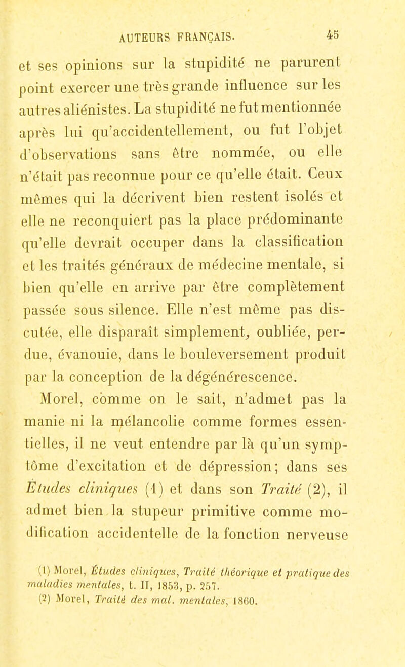 et ses opinions sur la stupidité ne parurent point exercer une très grande influence sur les autres alie'nistes. La stupidité' ne fut mentionnée après lui qu'accidentellement, ou fut l'objet d'observations sans être nommée, ou elle n'était pas reconnue pour ce qu'elle était. Ceux mêmes qui la décrivent bien restent isolés et elle ne reconquiert pas la place prédominante qu'elle devrait occuper dans la classification et les traités généraux de médecine mentale, si bien qu'elle en arrive par être complètement passée sous silence. Elle n'est même pas dis- cutée, elle disparaît simplement, oubliée, per- due, évanouie, dans le bouleversement produit par la conception de la dégénérescence. Morel, comme on le sait, n'admet pas la manie ni la naélancolie comme formes essen- tielles, il ne veut entendre par là qu'un symp- tôme d'excitation et de dépression; dans ses Etudes cliniques (1) et dans son Traité (2), il admet bien la stupeur primitive comme mo- dification accidentelle de la fonction nerveuse (1) Morcl, Éludes cliniques, Truilé théorique et pratique des maladies meiitales, t. II, 1853, p. 2.57. (2) Morel, Traité des mal. mentales, ISfiO.