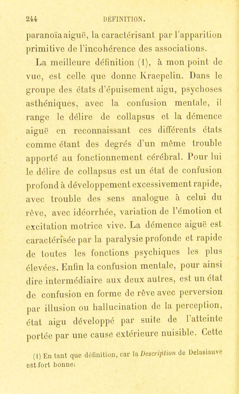 paranoïa aiguë, la caractérisant par l'apparition primitive de l'incohérence des associations. La meilleure définition (1), à mon point de vue, est celle que donne Kraepelin. Dans le groupe des états d'épuisement aigu, psychoses asthéniques, avec la confusion mentale, il range le délire de collapsus et la démence aiguë en reconnaissant ces différents états comme étant des degrés d'un même trouble apporté au fonctionnement cérébral. Pour lui le délire de collapsus est un état de confusion profond à développement excessivement rapide, avec trouble des sens analogue à celui du rêve, avec idéorrhée, variation de l'émotion et excitation motrice vive. La démence aiguë est caractérisée par la paralysie profonde et rapide de toutes les fonctions psychiques les plus élevées. Enfin la confusion mentale, pour ainsi dire intermédiaire aux deux autres, est un état de confusion en forme de rêve avec perversion par illusion ou hallucination de la perception, état aigu développé par suite de l'atteinte portée par une cause extérieure nuisible. Cette (1) En tant que définition, car \si Dcsa-iption de Delasiauve est fort bonne;