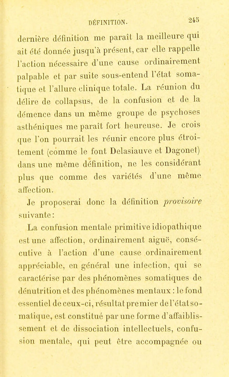 dernière définition me paraît la meilleure qui ait été donnée jusqu'à présent, car elle rappelle l'action nécessaire d'une cause ordinairement palpable et par suite sous-entend l'état soma- tique et l'allure clinique totale. La réunion du délire de collapsus, de la confusion et de la démence dans un môme groupe de psychoses asthéniques me paraît fort heureuse. Je crois que l'on pourrait les réunir encore plus étroi- tement (comme le font Delasiauve et Dagonet) dans une môme définition, ne les considérant plus que comme des variétés d'une môme affection. Je proposerai donc la définition provisoire suivante : La confusion mentale primitive idiopathique est une affection, ordinairement aiguë, consé- cutive à l'action d'une cause ordinairement appréciable, en général une infection, qui se caractérise par des phénomènes somatiques de dénutrition et des phénomènes mentaux : le fond essentiel de ceux-ci, résultat premier del'étatso- matique, est constitué par une forme d'affaiblis- sement et de dissociation intellectuels, confu- sion mentale, qui peut être accompagnée ou