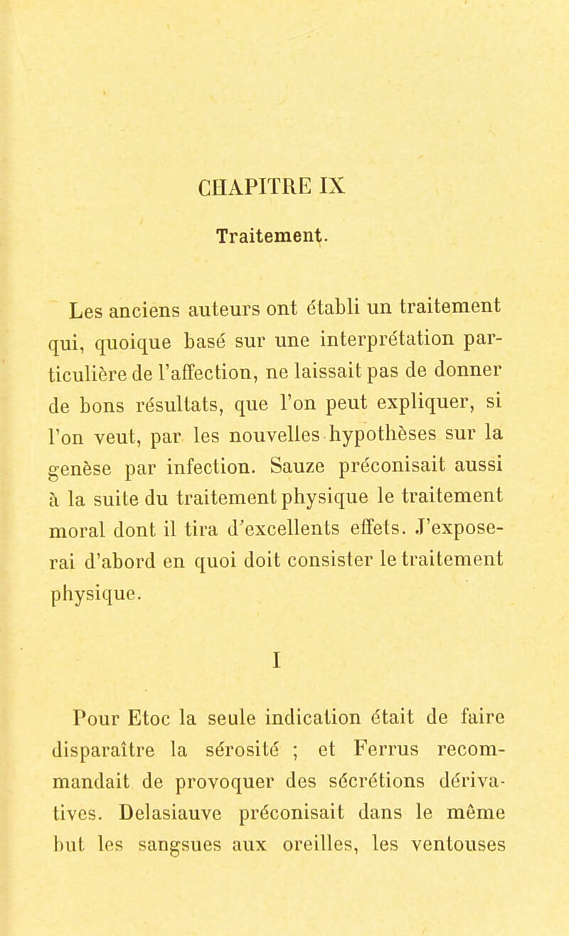 CHAPITRE IX Traitement. Les anciens auteurs ont établi un traitement qui, quoique basé sur une interprétation par- ticulière de l'affection, ne laissait pas de donner de bons résultats, que l'on peut expliquer, si l'on veut, par les nouvelles hypothèses sur la genèse par infection. Sauze préconisait aussi à la suite du traitement physique le traitement moral dont il tira d'excellents effets. J'expose- rai d'abord en quoi doit consister le traitement physique. I Pour Etoc la seule indication était de faire disparaître la sérosité ; et Ferrus recom- mandait de provoquer des sécrétions dériva- tives. Delasiauve préconisait dans le même but les sangsues aux oreilles, les ventouses