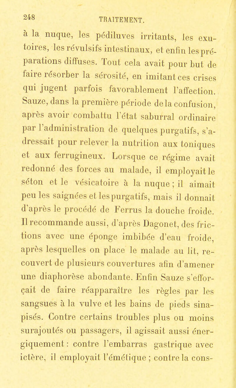 à la nuque, les pédiluves irritants, les cxu- toires, les révulsifs intestinaux, et enfin les pré- parations diffuses. Tout cela avait pour but de faire résorber la sérosité, en imitant ces crises qui jugent parfois favorablement l'affection. Sauze, dans la première période delà confusion, après avoir combaitu l'état saburral ordinaire par l'administration de quelques purgatifs, s'a- dressait pour relever la nutrition aux toniques et aux ferrugineux. Lorsque ce régime avait redonné des forces au malade, il employait le séton et le vésicatoire à la nuque ; il aimait peu les saignées et les purgatifs, mais il donnait d'après le procédé de Ferrus la douche froide. Il recommande aussi, d'après Dagonet, des fric- tions avec une éponge imbibée d'eau froide, après lesquelles on place le malade au lit, re- couvert de plusieurs couvertures afin d'amener une diaphorèse abondante. Enfin Sauze s'effor- çait de faire réapparaître les règles par les sangsues à la vulve et les bains de pieds sina- pisés. Contre certains troubles plus ou moins surajoutés ou passagers, il agissait aussi éner- giquement : contre l'embarras gastrique avec ictère, il employait l'émélique ; contre la cons-