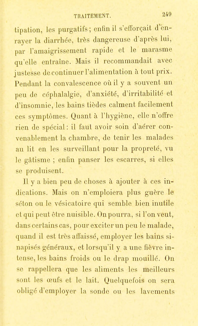 tipation, les purgatifs ; enfin il s'efforçait d'en- rayer la diarrhe'e, très dangereuse d'après lui, par l'amaigrissement rapide et le marasme qu'elle entraîne. Mais il recommandait avec justesse de continuer l'alimentation à tout prix. Pendant la convalescence où il y a souvent un peu de céphalalgie, d'anxiété, d'irritabilité et d'insomnie, les bains tièdes calment facilement ces symptômes. Quant à l'hygiène, elle n'offre rien de spécial : il faut avoir soin d'aérer con- venablement la chambre, de tenir les malades au lit en les surveillant pour la propreté, vu le gâtisme ; enfin panser les escarres, si elles se produisent. Il y a bien peu de choses à ajouter à ces in- dications. Mais on n'emploiera plus guère le séton ou le vésicatoire qui semble bien inutile et qui peut être nuisible. On pourra, si l'on veut, dans certains cas, pour exciter un peu le malade, quand il est très affaissé, employer les bains si- napisés généraux, et lorsqu'il y a une fièvre in- tense, les bains froids ou le drap mouillé. On se rappellera que les aliments les meilleurs sont les œufs et le lait. Quelquefois on sera obligé d'employer la sonde ou les lavements