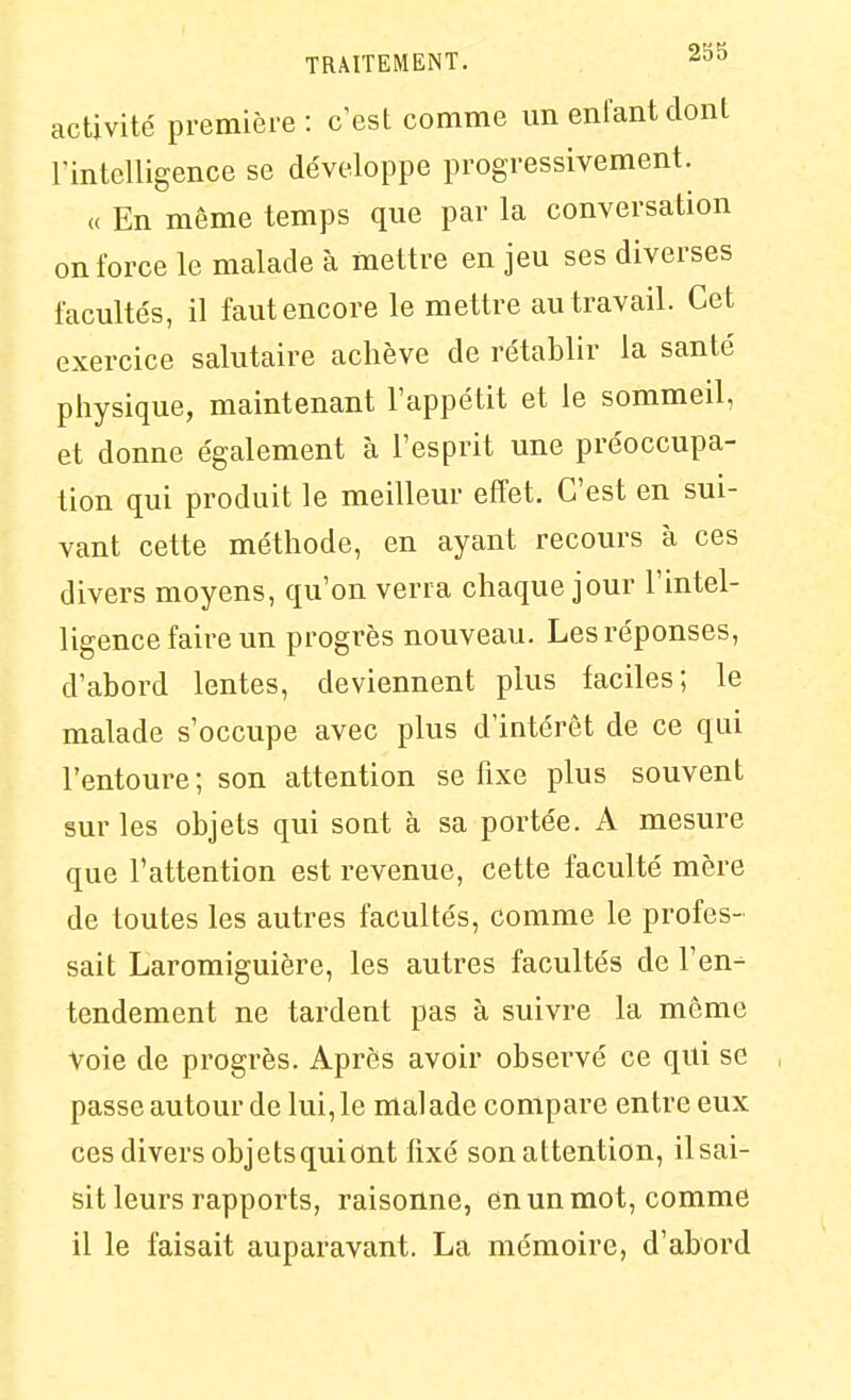 activité première: c'est comme un enfant dont l'intelligence se développe progressivement. « En même temps que par la conversation on force le malade à mettre en jeu ses diverses facultés, il faut encore le mettre au travail. Cet exercice salutaire achève de rétablir la santé physique, maintenant l'appétit et le sommeil, et donne également à l'esprit une préoccupa- tion qui produit le meilleur effet. C'est en sui- vant cette méthode, en ayant recours à ces divers moyens, qu'on verra chaque jour l'mtel- ligence faire un progrès nouveau. Les réponses, d'abord lentes, deviennent plus faciles; le malade s'occupe avec plus d'intérêt de ce qui l'entoure ; son attention se fixe plus souvent sur les objets qui sont à sa portée. A mesure que l'attention est revenue, cette faculté mère de toutes les autres facultés, comme le profes- sait Laromiguière, les autres facultés de l'en- tendement ne tardent pas à suivre la môme voie de progrès. Après avoir observé ce qui se , passe autour de lui, le malade compare entre eux ces divers objetsquiont fixé son attention, il sai- sit leurs rapports, raisonne, en un mot, comme il le faisait auparavant. La mémoire, d'abord