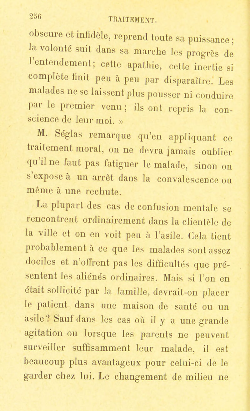 Obscure et infidèle, reprend toute sa puissance ; la volonté suit dans sa marche les progrès de l'entendement; cette apathie, cette inertie si complète finit peu à peu par disparaître. Les malades ne se laissent plus pousser ni conduire par le premier venu ; ils ont repris la con- science de leur moi. » M. Séglas remarque qu'en appliquant ce traitement moral, on ne devra jamais oublier qu'il ne faut pas fatiguer le malade, sinon on s'expose à un arrêt dans la convalescence ou môme à une rechute, La plupart des cas de confusion mentale se rencontrent ordinairement dans la clientèle de la ville et on en voit peu à l'asile. Cela tient probablement à ce que les malades sont assez dociles et n'offrent pas les difficultés que pré- sentent les aliénés ordinaires. Mais si l'on en était sollicité par la famille, devrait-on placer le patient dans une maison de santé ou un asile? Sauf dans les cas où il y a une grande agitation ou lorsque les parents ne peuvent surveiller suffisamment leur malade, il est beaucoup plus avantageux pour celui-ci de le garder chez lui. Le changement de milieu ne