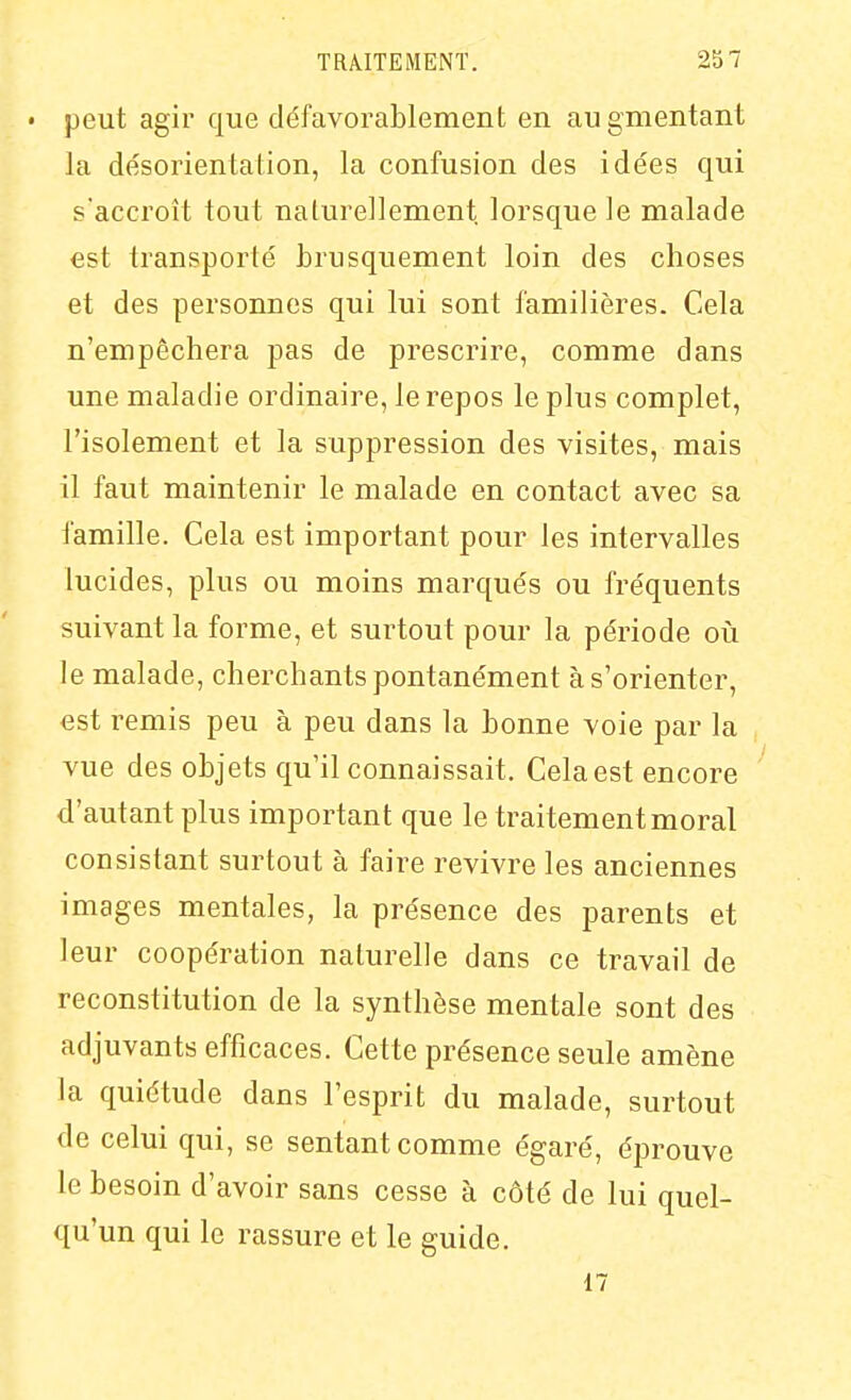 • peut agir que défavorablement en augmentant la désorientation, la confusion des idées qui s'accroît tout naturellement lorsque le malade est transporté brusquement loin des choses et des personnes qui lui sont familières. Cela n'empêchera pas de prescrire, comme dans une maladie ordinaire, le repos le plus complet, l'isolement et la suppression des visites, mais il faut maintenir le malade en contact avec sa famille. Cela est important pour les intervalles lucides, plus ou moins marqués ou fréquents suivant la forme, et surtout pour la période où le malade, cherchants pontanément à s'orienter, est remis peu à peu dans la bonne voie par la vue des objets qu'il connaissait. Cela est encore d'autant plus important que le traitement moral consistant surtout à faire revivre les anciennes images mentales, la présence des parents et leur coopération naturelle dans ce travail de reconstitution de la synthèse mentale sont des adjuvants efficaces. Cette présence seule amène la quiétude dans l'esprit du malade, surtout de celui qui, se sentant comme égaré, éprouve le besoin d'avoir sans cesse à côté de lui quel- qu'un qui le rassure et le guide. 17