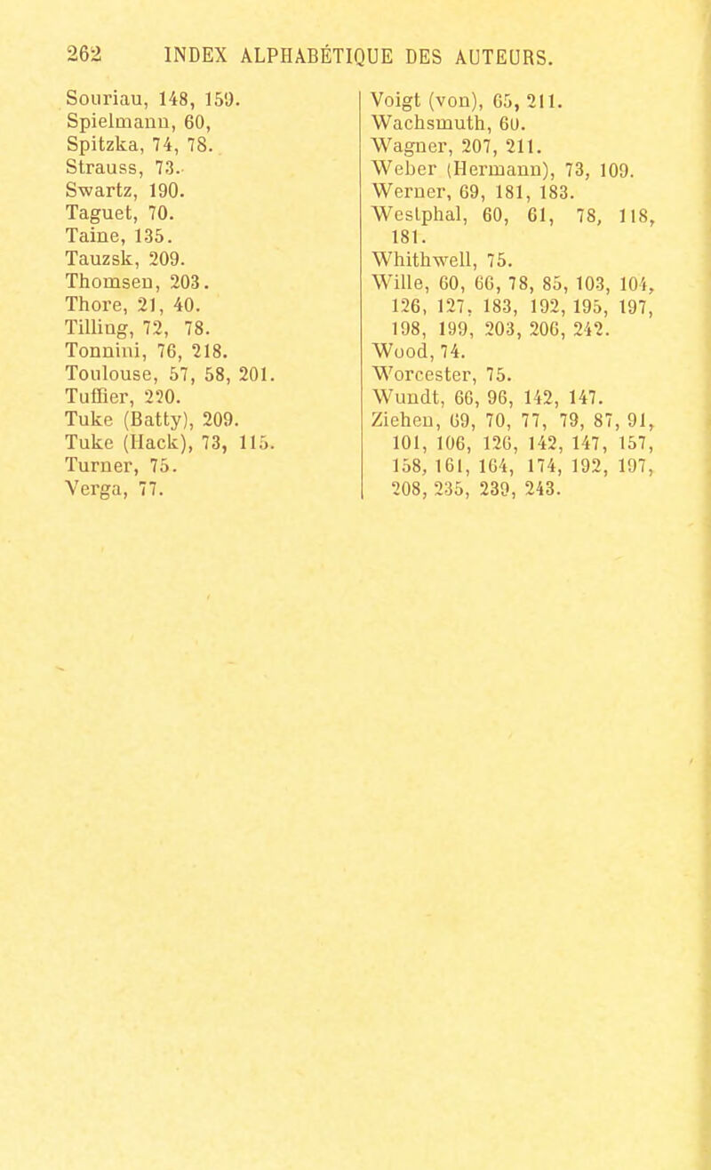 Souriau, 148, 150. Spielmanu, 60, Spitzka, 74, 78. Strauss, 73. S-wartz, 190. Taguet, 70. Taine, 135. Tauzsk, 209. Thomseu, 203. Thore, 21, 40. Tilliag, 72, 78. Tonnhii, 76, 218. Toulouse, 57, 58, 201. Tuffler, 220. Tuke (Batty), 209. Tuke (Hack), 73, 115. Turner, 75. Verga, 77. Voigt (von), 05, 211. Wachsmuth, 60. Wagner, 207, 211. Weber (Hermanu), 73, 109. Weruer, 69, 181, 183. Weslphal, 60, 61, 78, 118, 181. Whithwell, 75. Wille, 60, 60, 78, 85, 103, 104, 126, 127, 183, 192, 195, 197, 198, 199, 203, 206, 242. Wood, 74. Worcester, 75. Wundt, 66, 96, 142, 147. Zieheu, 69, 70, 77, 79, 87, 91, 101, 106, 126, 142, 147, 157, 158, 161, 164, 174, 192, 197, 208, 235, 239, 243.