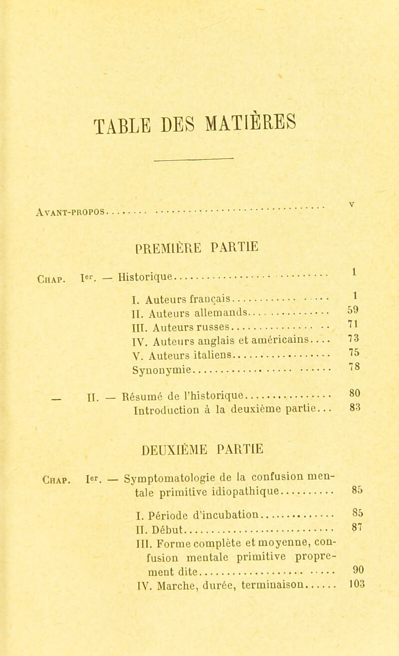 TABLE DES MATIÈRES ... V Avant-propos PREMIÈRE PARTIE CnAP. I^''. — Historique ^ I. Auteurs français 1 II. Auteurs allemands 59 III. Auteurs russes ''1 IV. Auteurs anglais et américains 73 V. Auteurs italiens ''S Synonymie ^^ _ II. — Résumé de l'historique 80 Introduction à la deu.Kième partie... 83 DEUXIÈME PARTIE Chap. 1er. _ Symptomatologie de la confusion men- tale primitive idiopatliique 85 I. Période d'incubation 85 II. Début 87 III. Forme complète et moyenne, con- fusion mentale primitive propre- ment dite 90 IV. Marche, durée, terminaison 103