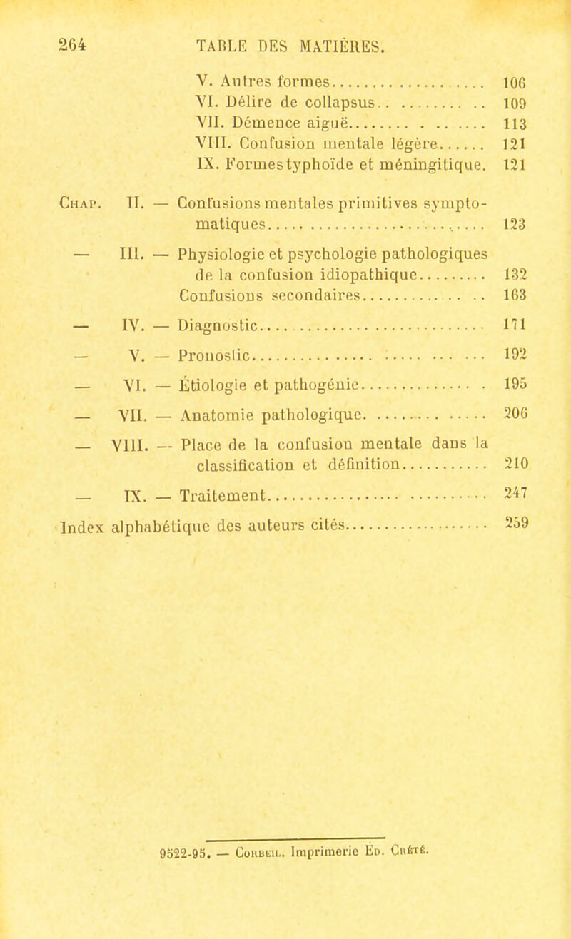 V. Autres formes lûG VI. Délire de coUapsus 109 VII. Démence aiguë 113 VIII. Confusion mentale légère 121 IX. Formes typhoïde et méningitique. 121 Chap. II. — Contusions mentales primitives sympto- matiques 123 — III. — Physiologie et psychologie pathologiques de la confusion idiopathique 132 Confusions secondaires 1G3 — IV. — Diagnostic lîl — V. — Prouoslic 192 — VI. — Étiologie et pathogénie 195 — VII. — Auatomie pathologique 20G — VllI. — Place de la confusion mentale dans la classification et définition 210 — IX. — Traitement 247 Index alphabétique des auteurs cités 259 9522-95. — CouBEiL. Imprimerie Ed. Chétê.