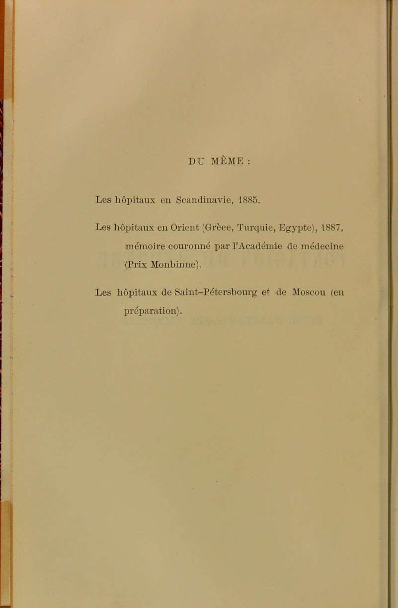 DU MÊME : Les hôpitaux en Scandinavie, 1885. Les hôpitaux en Orient (Grèce, Turquie, Egypte), 1887, mémoire couronné par l’Académie de médecine (Prix Monbinne). Les hôpitaux de Saint-Pétersbourg et de Moscou (en préparation).