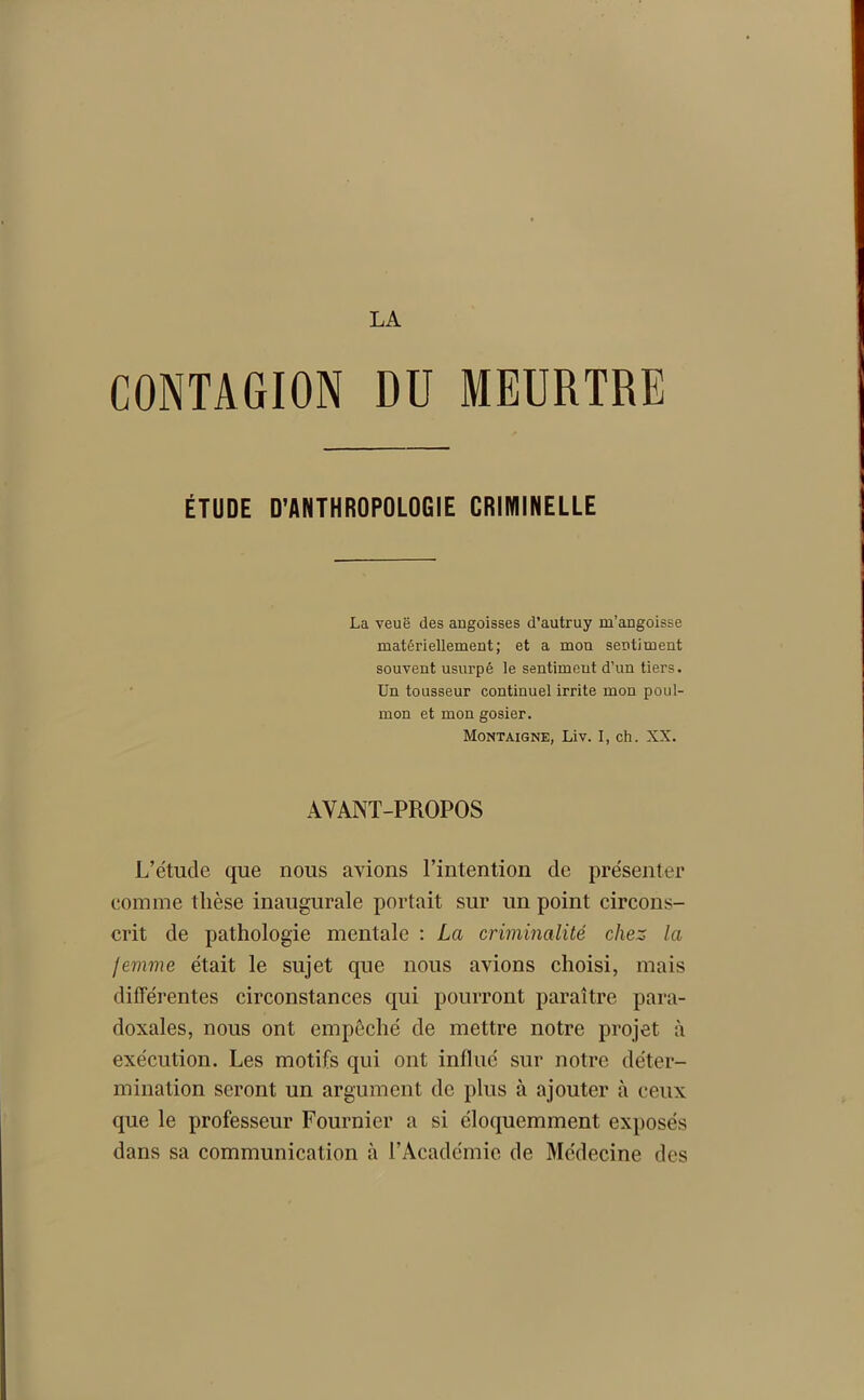 CONTAGION DU MEURTRE ÉTUDE D'ANTHROPOLOGIE CRIMINELLE La veuë des angoisses d’autruy m’angoisse matériellement; et a mon sentiment souvent usurpé le sentimeut d’un tiers. Un tousseur continuel irrite mon poul- mon et mon gosier. Montaigne, Liv. I, ch. XX. AVANT-PROPOS L’étude que nous avions l’intention de présenter comme thèse inaugurale portait sur un point circons- crit de pathologie mentale : La criminalité chez la femme était le sujet que nous avions choisi, mais différentes circonstances qui pourront paraître para- doxales, nous ont empêché de mettre notre projet à exécution. Les motifs qui ont influé sur notre déter- mination seront un argument de plus à ajouter à ceux que le professeur Fournier a si éloquemment exposés dans sa communication à l’Académie de Médecine des