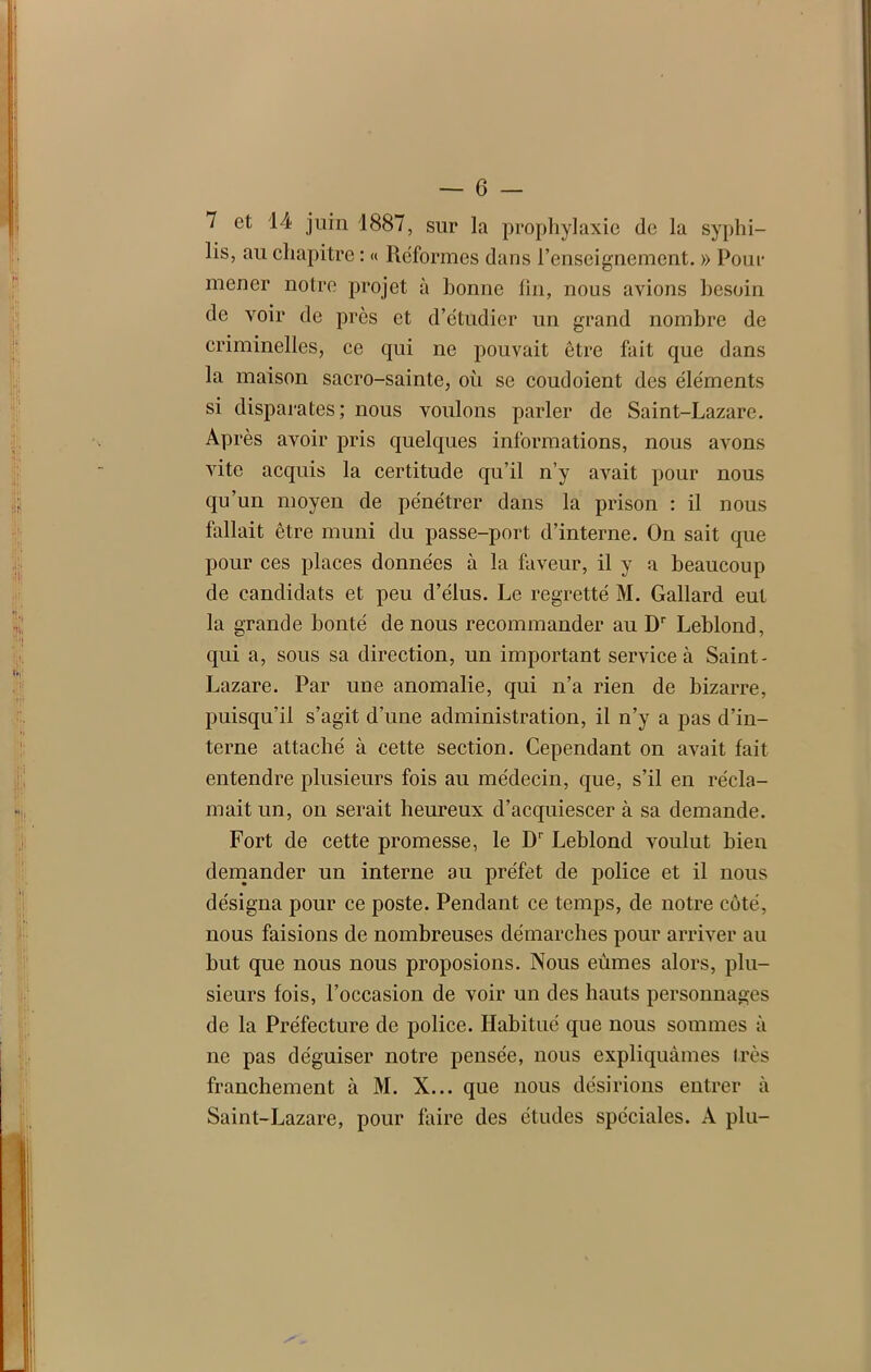 7 et 14 juin 1887, sur la prophylaxie de la syphi- lis, au chapitre : « Réformes dans l’enseignement. » Pour mener notre projet à bonne ün, nous avions besoin de voir de près et d’étudier un grand nombre de criminelles, ce qui ne pouvait être fait que dans la maison sacro-sainte, où se coudoient des éléments si disparates ; nous voulons parler de Saint-Lazare. Après avoir pris quelques informations, nous avons vite acquis la certitude qu’il n’y avait pour nous qu’un moyen de pénétrer dans la prison : il nous fallait être muni du passe-port d’interne. On sait que pour ces places données à la faveur, il y a beaucoup de candidats et peu d’élus. Le regretté M. Gallard eut la grande bonté de nous recommander au Dr Leblond, qui a, sous sa direction, un important service à Saint- Lazare. Par une anomalie, qui n’a rien de bizarre, puisqu’il s’agit d’une administration, il n’y a pas d’in- terne attaché à cette section. Cependant on avait fait entendre plusieurs fois au médecin, que, s’il en récla- mait un, on serait heureux d’acquiescer à sa demande. Fort de cette promesse, le Dr Leblond voulut bien demander un interne au préfet de police et il nous désigna pour ce poste. Pendant ce temps, de notre côté, nous faisions de nombreuses démarches pour arriver au but que nous nous proposions. Nous eûmes alors, plu- sieurs fois, l’occasion de voir un des hauts personnages de la Préfecture de police. Habitué que nous sommes à ne pas déguiser notre pensée, nous expliquâmes très franchement à M. X... que nous désirions entrer à Saint-Lazare, pour faire des études spéciales. A plu-