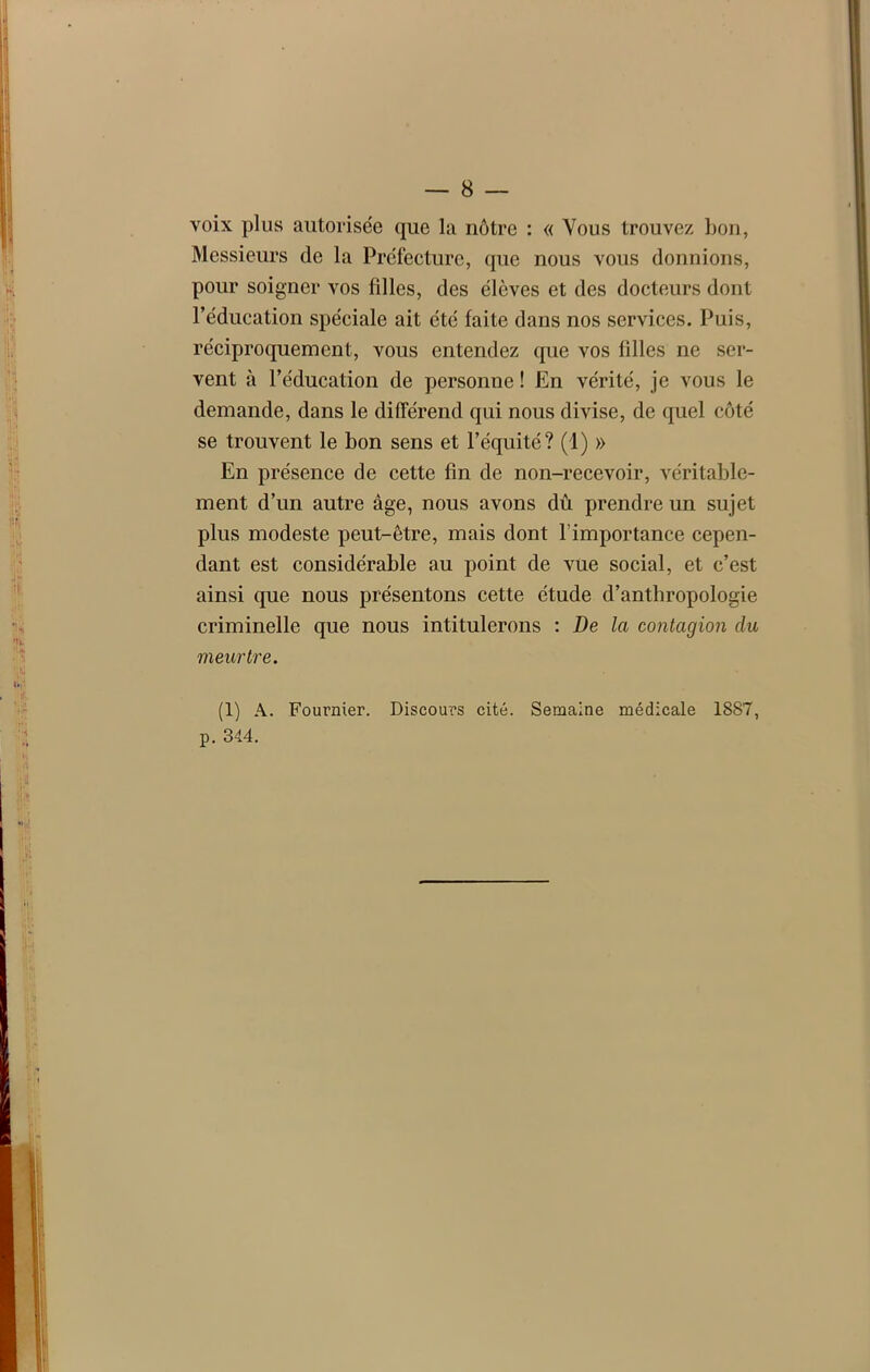 voix plus autorisée que la nôtre : « Vous trouvez bon, Messieurs de la Préfecture, que nous vous donnions, pour soigner vos filles, des élèves et des docteurs dont l’éducation spéciale ait été faite dans nos services. Puis, réciproquement, vous entendez que vos filles ne ser- vent à l’éducation de personne ! En vérité, je vous le demande, dans le différend qui nous divise, de quel côté se trouvent le bon sens et l’équité? (1) » En présence de cette fin de non-recevoir, véritable- ment d’un autre âge, nous avons dû prendre un sujet plus modeste peut-être, mais dont l’importance cepen- dant est considérable au point de vue social, et c’est ainsi que nous présentons cette étude d’anthropologie criminelle que nous intitulerons : De la contagion du meurtre. (1) A. Fournier. Discours cité. Semaine médicale 1887, p. 344.