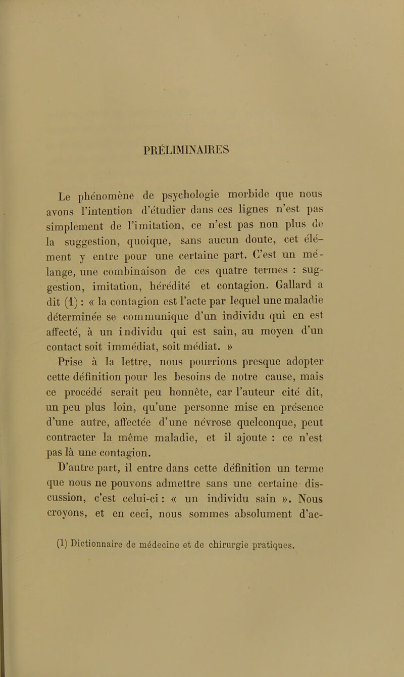 PRÉLIMINAIRES Le phénomène de psychologie morbide que nous avons l’intention d’étudier dans ces lignes n est pas simplement de l’imitation, ce n’est pas non plus de la suggestion, quoique, sans aucun doute, cet élé- ment y entre pour une certaine part. C’est un mé- lange, une combinaison de ces quatre termes : sug- gestion, imitation, hérédité et contagion. Gallard a dit (1) : « la contagion est l’acte par lequel une maladie déterminée se communique d’un individu qui en est affecté, à un individu qui est sain, au moyen d’un contact soit immédiat, soit médiat. » Prise à la lettre, nous pourrions presque adopter cette définition pour les besoins de notre cause, mais ce procédé serait peu honnête, car l’auteur cité dit, un peu plus loin, qu’une personne mise en présence d’une autre, affectée d’une névrose quelconque, peut contracter la même maladie, et il ajoute : ce n’est pas là une contagion. D’autre part, il entre dans cette définition un terme que nous ne pouvons admettre sans une certaine dis- cussion, c’est celui-ci: « un individu sain ». Nous croyons, et en ceci, nous sommes absolument d’ac- (1) Dictionnaire de médecine et de chirurgie pratiques.