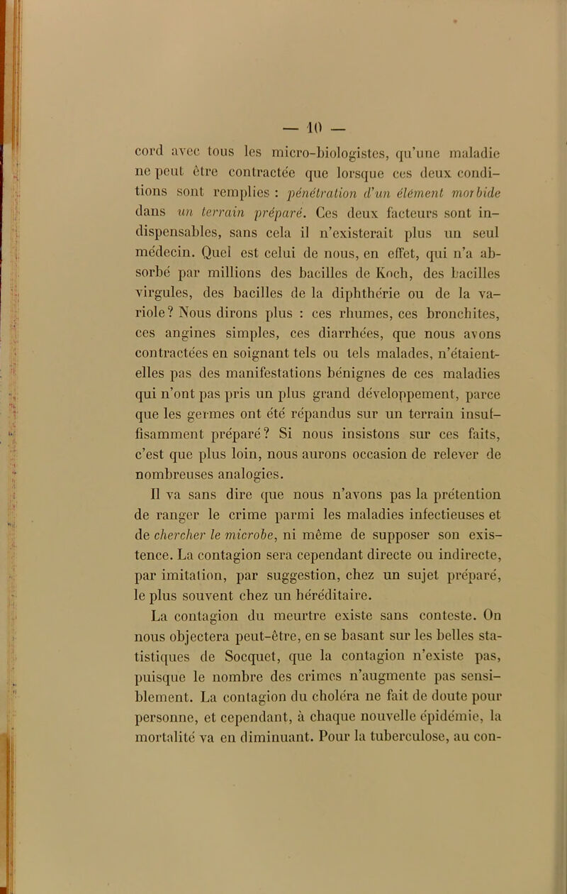cord avec tous les micro-biologistes, qu’une maladie ne peut être contractée que lorsque ces deux condi- tions sont remplies : pénétration d’un élément morbide dans un terrain préparé. Ces deux facteurs sont in- dispensables, sans cela il n’existerait plus un seul médecin. Quel est celui de nous, en effet, qui n’a ab- sorbé par millions des bacilles de Kocb, des bacilles virgules, des bacilles de la diphthérie ou de la va- riole? Nous dirons plus : ces rhumes, ces bronchites, ces angines simples, ces diarrhées, que nous avons contractées en soignant tels ou tels malades, n’étaient- elles pas des manifestations bénignes de ces maladies qui n’ont pas pris un plus grand développement, parce que les germes ont été répandus sur un terrain insuf- fisamment préparé? Si nous insistons sur ces faits, c’est que plus loin, nous aurons occasion de relever de nombreuses analogies. Il va sans dire que nous n’avons pas la prétention de ranger le crime parmi les maladies infectieuses et de chercher le microbe, ni même de supposer son exis- tence. La contagion sera cependant directe ou indirecte, par imitation, par suggestion, chez un sujet préparé, le plus souvent chez un héréditaire. La contagion du meurtre existe sans conteste. On nous objectera peut-être, en se basant sur les belles sta- tistiques de Socquet, que la contagion n’existe pas, puisque le nombre des crimes n’augmente pas sensi- blement. La contagion du choléra ne fait de doute pour personne, et cependant, à chaque nouvelle épidémie, la mortalité va en diminuant. Pour la tuberculose, au con-