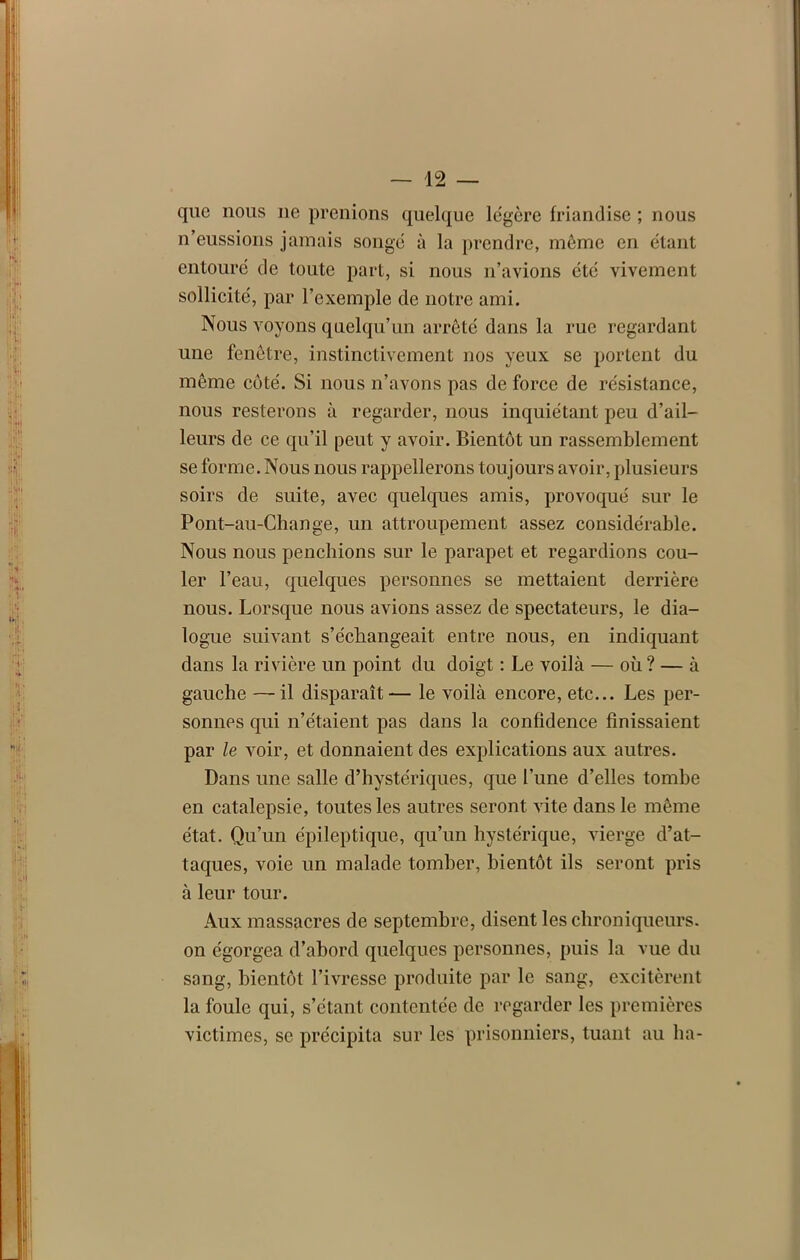 que nous 11e prenions quelque légère friandise ; nous n’eussions jamais songe à la prendre, meme en étant entouré de toute part, si nous n’avions été vivement sollicité, par l’exemple de notre ami. Nous voyons quelqu’un arreté dans la rue regardant une fenêtre, instinctivement nos yeux se portent du même côté. Si nous n’avons pas de force de résistance, nous resterons à regarder, nous inquiétant peu d’ail- leurs de ce qu’il peut y avoir. Bientôt un rassemblement se forme. Nous nous rappellerons toujours avoir, plusieurs soirs de suite, avec quelques amis, provoqué sur le Pont-au-Change, un attroupement assez considérable. Nous nous penchions sur le parapet et regardions cou- ler l’eau, quelques personnes se mettaient derrière nous. Lorsque nous avions assez de spectateurs, le dia- logue suivant s’échangeait entre nous, en indiquant dans la rivière un point du doigt : Le voilà — où ? — à gauche —il disparaît— le voilà encore, etc... Les per- sonnes qui n’étaient pas dans la confidence finissaient par le voir, et donnaient des explications aux autres. Dans une salle d’hystériques, que l’une d’elles tombe en catalepsie, toutes les autres seront vite dans le même état. Qu’un épileptique, qu’un hystérique, vierge d’at- taques, voie un malade tomber, bientôt ils seront pris à leur tour. Aux massacres de septembre, disent les chroniqueurs, on égorgea d’abord quelques personnes, puis la vue du sang, bientôt l’ivresse produite par le sang, excitèrent la foule qui, s’étant contentée de regarder les premières victimes, se précipita sur les prisonniers, tuant au ha-