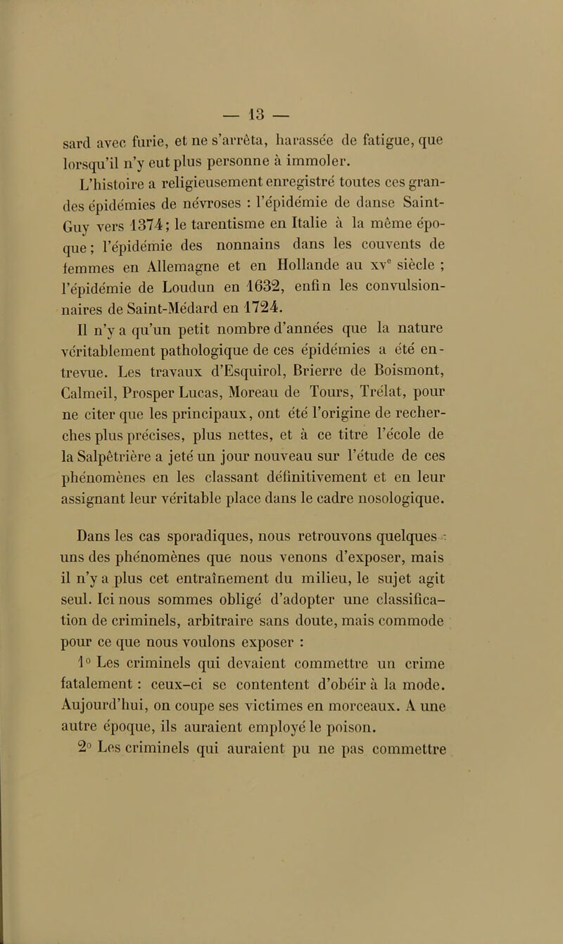 sard avec furie, et ne s’arrêta, harassée de fatigue, que lorsqu’il n’y eut plus personne à immoler. L’histoire a religieusement enregistré toutes ces gran- des épidémies de névroses : l’épidémie de danse Saint- Guy vers 1374; le tarentisme en Italie à la même épo- que ; l’épidémie des nonnains dans les couvents de femmes en Allemagne et en Hollande au xve siècle ; l’épidémie de Loudun en 1632, enfin les convulsion- naires de Saint-Médard en 1724. Il n’y a qu’un petit nombre d’années que la nature véritablement pathologique de ces épidémies a été en- trevue. Les travaux d’Esquirol, Brierre de Boismont, Galmeil, Prosper Lucas, Moreau de Tours, Trélat, pour ne citer que les principaux, ont été l’origine de recher- ches plus précises, plus nettes, et à ce titre l’école de la Salpêtrière a jeté un jour nouveau sur l’étude de ces phénomènes en les classant définitivement et en leur assignant leur véritable place dans le cadre nosologique. Dans les cas sporadiques, nous retrouvons quelques •. uns des phénomènes que nous venons d’exposer, mais il n’y a plus cet entraînement du milieu, le sujet agit seul. Ici nous sommes obligé d’adopter une classifica- tion de criminels, arbitraire sans doute, mais commode pour ce que nous voulons exposer : 1° Les criminels qui devaient commettre un crime fatalement : ceux-ci se contentent d’obéir à la mode. Aujourd’hui, on coupe ses victimes en morceaux. A une autre époque, ils auraient employé le poison. 2° Les criminels qui auraient pu ne pas commettre