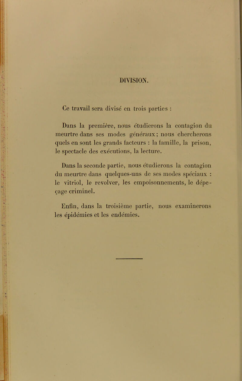 DIVISION. Ce travail sera divisé en trois parties : Dans la première, nous étudierons la contagion du meurtre dans ses modes généraux ; nous chercherons quels en sont les grands facteurs : la famille, la prison, le spectacle des exécutions, la lecture. Dans la seconde partie, nous étudierons la contagion du meurtre dans quelques-uns de ses modes spéciaux : le vitriol, le revolver, les empoisonnements, le dépe- çage criminel. Enfin, dans la troisième partie, nous examinerons les épidémies et les endémies.