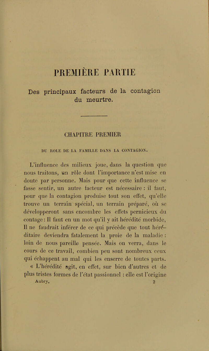 PREMIÈRE PARTIE Des principaux facteurs de la contagion du meurtre. CHAPITRE PREMIER DU ROLE DE LA FAMILLE DANS LA CONTAGION. L’influence des milieux joue, dans la question que nous traitons, un rôle dont l’importance n’est mise en doute par personne. Mais pour que cette influence se fasse sentir, un autre facteur est nécessaire : il faut, pour que la contagion produise tout son effet, qu’elle trouve un terrain spécial, un terrain préparé, où se développeront sans encombre les effets pernicieux du contage: Il faut en un mot qu’il y ait hérédité morbide, Il ne faudrait inférer de ce qui précède que tout héré- ditaire deviendra fatalement la proie de la maladie : loin de nous pareille pensée. Mais on verra, dans le cours de ce travail, combien peu sont nombreux ceux qui échappent au mal qui les enserre de toutes parts. « L’hérédité agit, en effet, sur bien d’autres et de plus tristes formes de l’état passionnel : elle est l’origine Aubry. 2